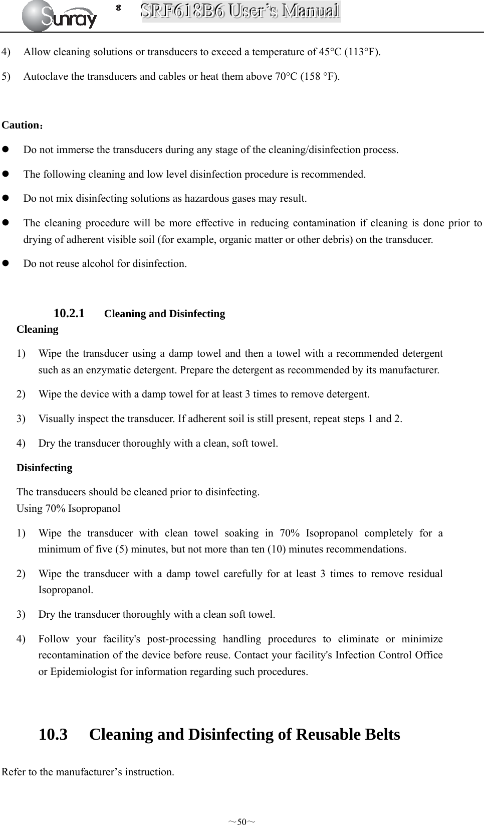 SSSRRRFFF666111888BBB666   UUUssseeerrr’’’sss   MMMaaannnuuuaaalll  ～50～ 4) Allow cleaning solutions or transducers to exceed a temperature of 45°C (113°F). 5) Autoclave the transducers and cables or heat them above 70°C (158 °F).  Caution：  Do not immerse the transducers during any stage of the cleaning/disinfection process.  The following cleaning and low level disinfection procedure is recommended.  Do not mix disinfecting solutions as hazardous gases may result.  The cleaning procedure will be more effective in reducing contamination if cleaning is done prior to drying of adherent visible soil (for example, organic matter or other debris) on the transducer.    Do not reuse alcohol for disinfection.    10.2.1 Cleaning and Disinfecting Cleaning 1) Wipe the transducer using a damp towel and then a towel with a recommended detergent such as an enzymatic detergent. Prepare the detergent as recommended by its manufacturer. 2) Wipe the device with a damp towel for at least 3 times to remove detergent. 3) Visually inspect the transducer. If adherent soil is still present, repeat steps 1 and 2. 4) Dry the transducer thoroughly with a clean, soft towel. Disinfecting The transducers should be cleaned prior to disinfecting. Using 70% Isopropanol 1) Wipe the transducer with clean towel soaking in 70% Isopropanol completely for a minimum of five (5) minutes, but not more than ten (10) minutes recommendations. 2) Wipe the transducer with a damp towel carefully for at least 3 times to remove residual Isopropanol.  3) Dry the transducer thoroughly with a clean soft towel. 4) Follow your facility&apos;s post-processing handling procedures to eliminate or minimize recontamination of the device before reuse. Contact your facility&apos;s Infection Control Office or Epidemiologist for information regarding such procedures.  10.3 Cleaning and Disinfecting of Reusable Belts Refer to the manufacturer’s instruction. 