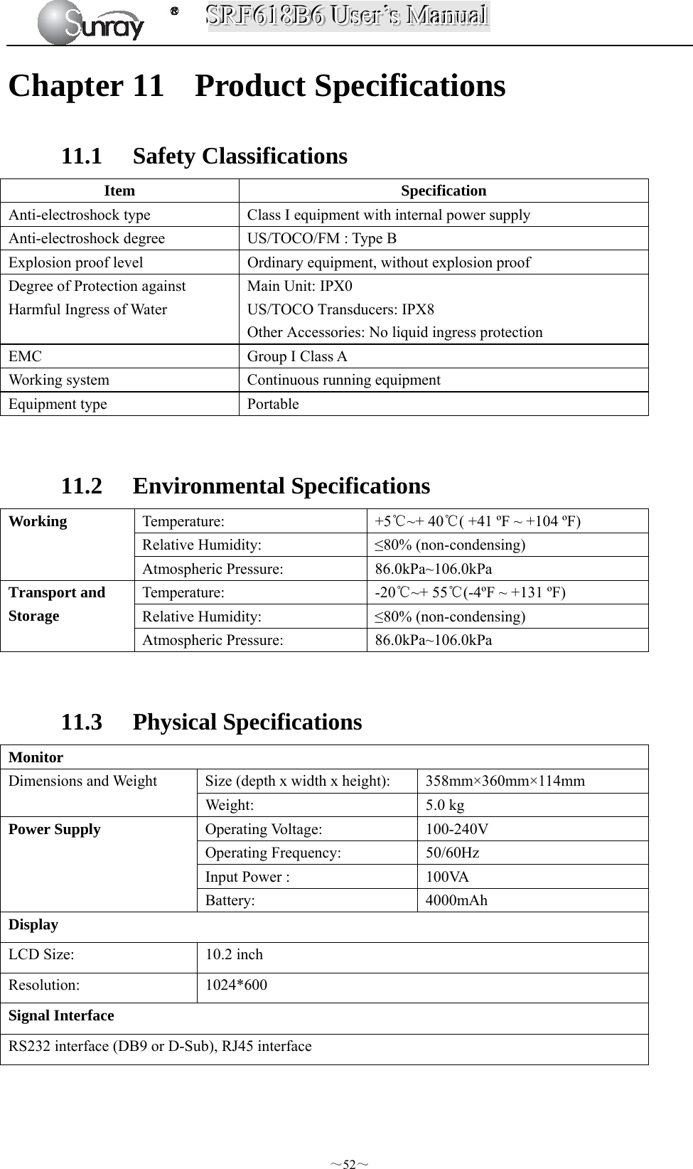 SSSRRRFFF666111888BBB666   UUUssseeerrr’’’sss   MMMaaannnuuuaaalll  ～52～ Chapter 11 Product Specifications 11.1 Safety Classifications Item Specification Anti-electroshock type  Class I equipment with internal power supply Anti-electroshock degree  US/TOCO/FM : Type B Explosion proof level  Ordinary equipment, without explosion proof Degree of Protection against Harmful Ingress of Water Main Unit: IPX0 US/TOCO Transducers: IPX8 Other Accessories: No liquid ingress protection EMC  Group I Class A Working system  Continuous running equipment Equipment type  Portable  11.2 Environmental Specifications   Working  Temperature: +5℃~+ 40℃( +41 ºF ~ +104 ºF) Relative Humidity:  ≤80% (non-condensing) Atmospheric Pressure:  86.0kPa~106.0kPa   Transport and Storage  Temperature: -20℃~+ 55℃(-4ºF ~ +131 ºF) Relative Humidity:  ≤80% (non-condensing) Atmospheric Pressure:  86.0kPa~106.0kPa  11.3 Physical Specifications   Monitor Dimensions and Weight  Size (depth x width x height):  358mm×360mm×114mm Weight: 5.0 kg Power Supply  Operating Voltage:  100-240V Operating Frequency:  50/60Hz Input Power :  100VA Battery: 4000mAh Display LCD Size:  10.2 inch Resolution: 1024*600 Signal Interface RS232 interface (DB9 or D-Sub), RJ45 interface  