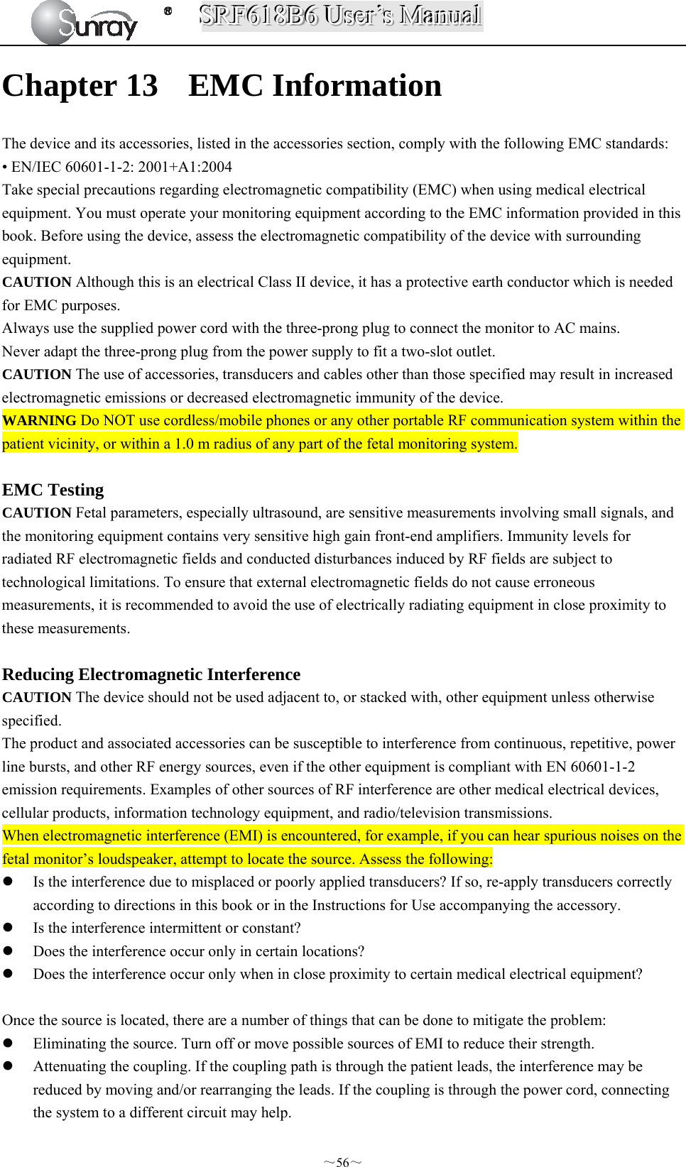 SSSRRRFFF666111888BBB666   UUUssseeerrr’’’sss   MMMaaannnuuuaaalll  ～56～ Chapter 13 EMC Information The device and its accessories, listed in the accessories section, comply with the following EMC standards: • EN/IEC 60601-1-2: 2001+A1:2004 Take special precautions regarding electromagnetic compatibility (EMC) when using medical electrical equipment. You must operate your monitoring equipment according to the EMC information provided in this book. Before using the device, assess the electromagnetic compatibility of the device with surrounding equipment. CAUTION Although this is an electrical Class II device, it has a protective earth conductor which is needed for EMC purposes. Always use the supplied power cord with the three-prong plug to connect the monitor to AC mains. Never adapt the three-prong plug from the power supply to fit a two-slot outlet. CAUTION The use of accessories, transducers and cables other than those specified may result in increased electromagnetic emissions or decreased electromagnetic immunity of the device. WARNING Do NOT use cordless/mobile phones or any other portable RF communication system within the patient vicinity, or within a 1.0 m radius of any part of the fetal monitoring system.  EMC Testing CAUTION Fetal parameters, especially ultrasound, are sensitive measurements involving small signals, and the monitoring equipment contains very sensitive high gain front-end amplifiers. Immunity levels for radiated RF electromagnetic fields and conducted disturbances induced by RF fields are subject to technological limitations. To ensure that external electromagnetic fields do not cause erroneous measurements, it is recommended to avoid the use of electrically radiating equipment in close proximity to these measurements.  Reducing Electromagnetic Interference CAUTION The device should not be used adjacent to, or stacked with, other equipment unless otherwise specified. The product and associated accessories can be susceptible to interference from continuous, repetitive, power line bursts, and other RF energy sources, even if the other equipment is compliant with EN 60601-1-2 emission requirements. Examples of other sources of RF interference are other medical electrical devices, cellular products, information technology equipment, and radio/television transmissions. When electromagnetic interference (EMI) is encountered, for example, if you can hear spurious noises on the fetal monitor’s loudspeaker, attempt to locate the source. Assess the following:  Is the interference due to misplaced or poorly applied transducers? If so, re-apply transducers correctly according to directions in this book or in the Instructions for Use accompanying the accessory.  Is the interference intermittent or constant?  Does the interference occur only in certain locations?  Does the interference occur only when in close proximity to certain medical electrical equipment?  Once the source is located, there are a number of things that can be done to mitigate the problem:  Eliminating the source. Turn off or move possible sources of EMI to reduce their strength.  Attenuating the coupling. If the coupling path is through the patient leads, the interference may be reduced by moving and/or rearranging the leads. If the coupling is through the power cord, connecting the system to a different circuit may help. 