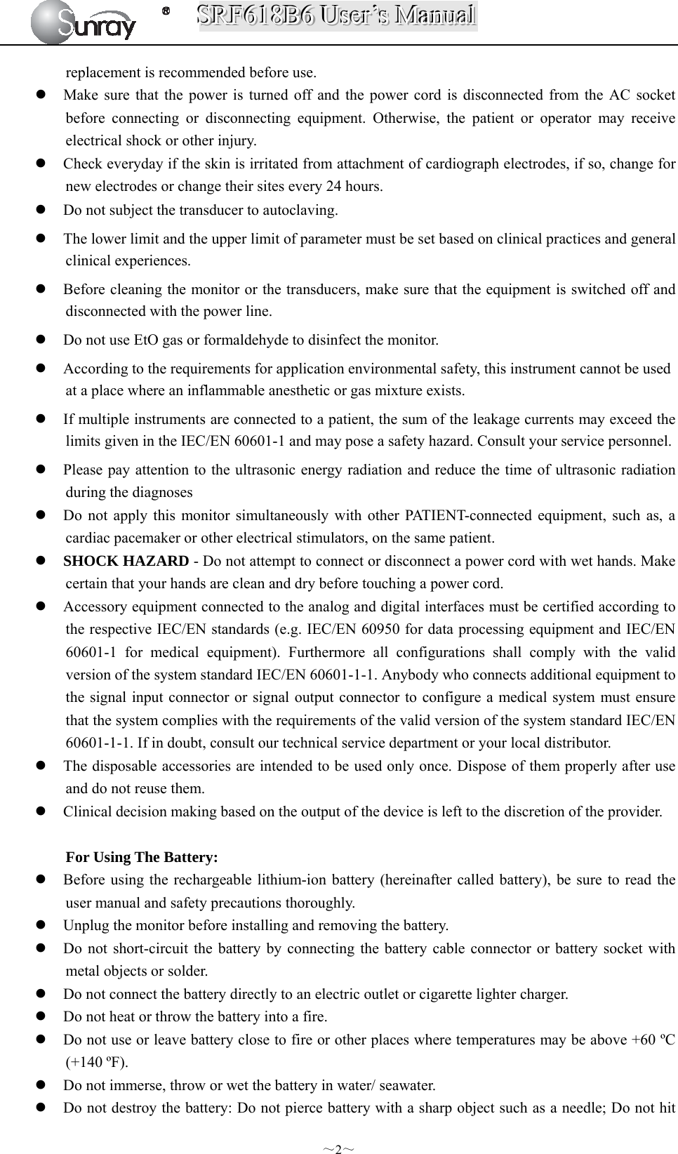 SSSRRRFFF666111888BBB666   UUUssseeerrr’’’sss   MMMaaannnuuuaaalll  ～2～ replacement is recommended before use.  Make sure that the power is turned off and the power cord is disconnected from the AC socket before connecting or disconnecting equipment. Otherwise, the patient or operator may receive electrical shock or other injury.  Check everyday if the skin is irritated from attachment of cardiograph electrodes, if so, change for new electrodes or change their sites every 24 hours.  Do not subject the transducer to autoclaving.  The lower limit and the upper limit of parameter must be set based on clinical practices and general clinical experiences.  Before cleaning the monitor or the transducers, make sure that the equipment is switched off and disconnected with the power line.  Do not use EtO gas or formaldehyde to disinfect the monitor.  According to the requirements for application environmental safety, this instrument cannot be used at a place where an inflammable anesthetic or gas mixture exists.  If multiple instruments are connected to a patient, the sum of the leakage currents may exceed the limits given in the IEC/EN 60601-1 and may pose a safety hazard. Consult your service personnel.  Please pay attention to the ultrasonic energy radiation and reduce the time of ultrasonic radiation during the diagnoses  Do not apply this monitor simultaneously with other PATIENT-connected equipment, such as, a cardiac pacemaker or other electrical stimulators, on the same patient.  SHOCK HAZARD - Do not attempt to connect or disconnect a power cord with wet hands. Make certain that your hands are clean and dry before touching a power cord.  Accessory equipment connected to the analog and digital interfaces must be certified according to the respective IEC/EN standards (e.g. IEC/EN 60950 for data processing equipment and IEC/EN 60601-1 for medical equipment). Furthermore all configurations shall comply with the valid version of the system standard IEC/EN 60601-1-1. Anybody who connects additional equipment to the signal input connector or signal output connector to configure a medical system must ensure that the system complies with the requirements of the valid version of the system standard IEC/EN 60601-1-1. If in doubt, consult our technical service department or your local distributor.  The disposable accessories are intended to be used only once. Dispose of them properly after use and do not reuse them.  Clinical decision making based on the output of the device is left to the discretion of the provider.  For Using The Battery:  Before using the rechargeable lithium-ion battery (hereinafter called battery), be sure to read the user manual and safety precautions thoroughly.  Unplug the monitor before installing and removing the battery.  Do not short-circuit the battery by connecting the battery cable connector or battery socket with metal objects or solder.  Do not connect the battery directly to an electric outlet or cigarette lighter charger.  Do not heat or throw the battery into a fire.  Do not use or leave battery close to fire or other places where temperatures may be above +60 ºC (+140 ºF).  Do not immerse, throw or wet the battery in water/ seawater.  Do not destroy the battery: Do not pierce battery with a sharp object such as a needle; Do not hit 