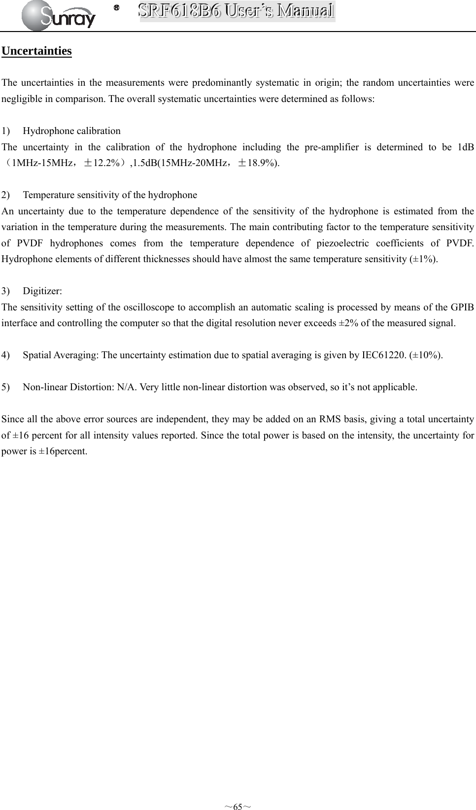 SSSRRRFFF666111888BBB666   UUUssseeerrr’’’sss   MMMaaannnuuuaaalll  ～65～ Uncertainties  The uncertainties in the measurements were predominantly systematic in origin; the random uncertainties were negligible in comparison. The overall systematic uncertainties were determined as follows:  1) Hydrophone calibration The uncertainty in the calibration of the hydrophone including the pre-amplifier is determined to be 1dB（1MHz-15MHz，±12.2%）,1.5dB(15MHz-20MHz，±18.9%).  2) Temperature sensitivity of the hydrophone An uncertainty due to the temperature dependence of the sensitivity of the hydrophone is estimated from the variation in the temperature during the measurements. The main contributing factor to the temperature sensitivity of PVDF hydrophones comes from the temperature dependence of piezoelectric coefficients of PVDF. Hydrophone elements of different thicknesses should have almost the same temperature sensitivity (±1%).  3) Digitizer: The sensitivity setting of the oscilloscope to accomplish an automatic scaling is processed by means of the GPIB interface and controlling the computer so that the digital resolution never exceeds ±2% of the measured signal.  4) Spatial Averaging: The uncertainty estimation due to spatial averaging is given by IEC61220. (±10%).  5) Non-linear Distortion: N/A. Very little non-linear distortion was observed, so it’s not applicable.  Since all the above error sources are independent, they may be added on an RMS basis, giving a total uncertainty of ±16 percent for all intensity values reported. Since the total power is based on the intensity, the uncertainty for power is ±16percent.                 