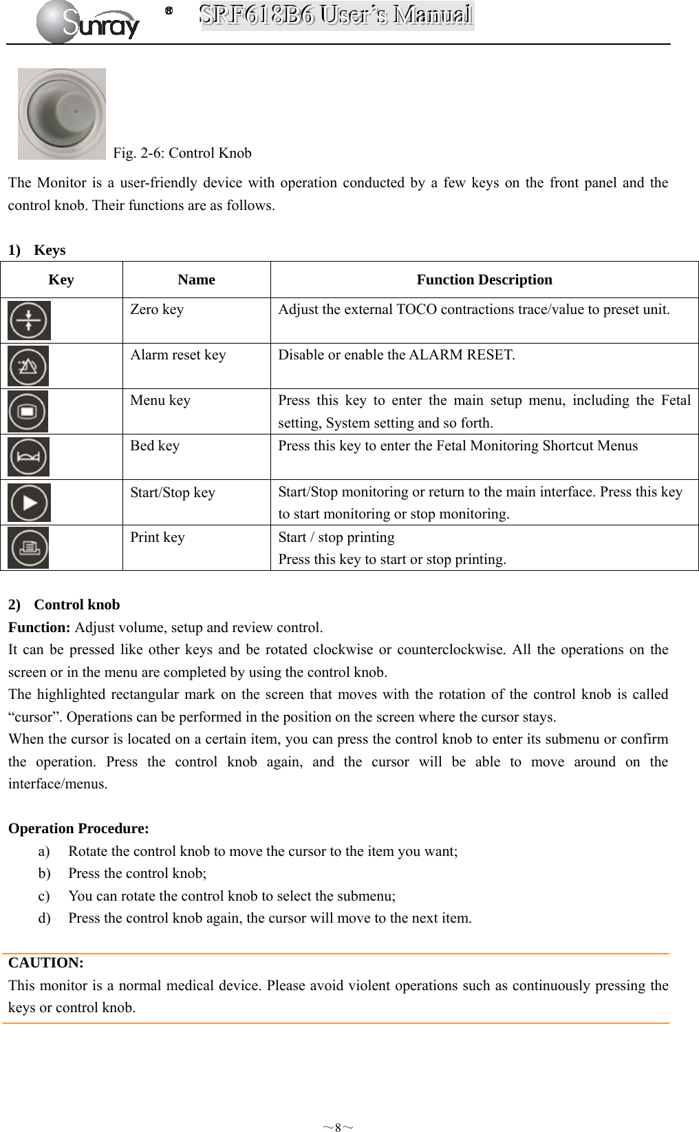 SSSRRRFFF666111888BBB666   UUUssseeerrr’’’sss   MMMaaannnuuuaaalll  ～8～   Fig. 2-6: Control Knob The Monitor is a user-friendly device with operation conducted by a few keys on the front panel and the control knob. Their functions are as follows.  1) Keys Key Name  Function Description  Zero key  Adjust the external TOCO contractions trace/value to preset unit.  Alarm reset key    Disable or enable the ALARM RESET.  Menu key  Press this key to enter the main setup menu, including the Fetal setting, System setting and so forth.  Bed key    Press this key to enter the Fetal Monitoring Shortcut Menus  Start/Stop key  Start/Stop monitoring or return to the main interface. Press this key to start monitoring or stop monitoring.  Print key  Start / stop printing Press this key to start or stop printing.  2) Control knob Function: Adjust volume, setup and review control. It can be pressed like other keys and be rotated clockwise or counterclockwise. All the operations on the screen or in the menu are completed by using the control knob. The highlighted rectangular mark on the screen that moves with the rotation of the control knob is called “cursor”. Operations can be performed in the position on the screen where the cursor stays. When the cursor is located on a certain item, you can press the control knob to enter its submenu or confirm the operation. Press the control knob again, and the cursor will be able to move around on the interface/menus.  Operation Procedure: a) Rotate the control knob to move the cursor to the item you want; b) Press the control knob; c) You can rotate the control knob to select the submenu;   d) Press the control knob again, the cursor will move to the next item.  CAUTION: This monitor is a normal medical device. Please avoid violent operations such as continuously pressing the keys or control knob. 