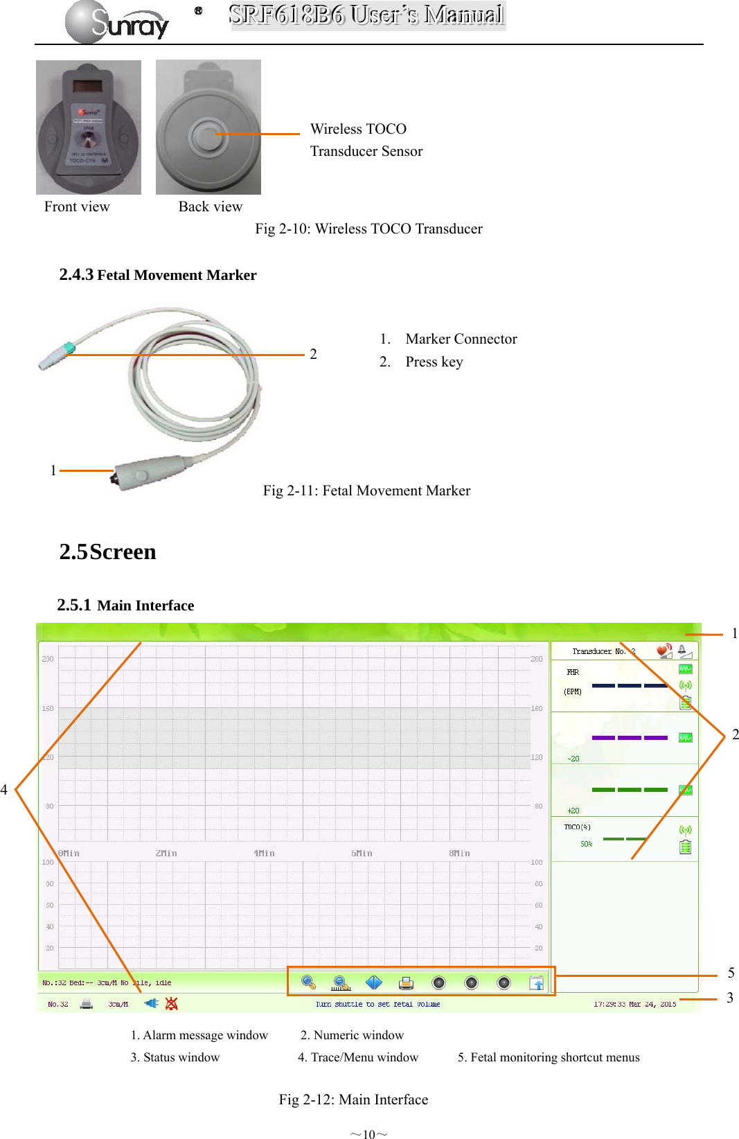 SSSRRRFFF666111888BBB666   UUUssseeerrr’’’sss   MMMaaannnuuuaaalll  ～10～         Front view         Back view Fig 2-10: Wireless TOCO Transducer  2.4.3 Fetal Movement Marker Fig 2-11: Fetal Movement Marker 2.5 Screen 2.5.1 Main Interface                                    Fig 2-12: Main Interface 1. Marker Connector 2. Press key  234 1. Alarm message window       2. Numeric window 3. Status window            4. Trace/Menu window      5. Fetal monitoring shortcut menus 11 2 5 Wireless TOCO   Transducer Sensor 