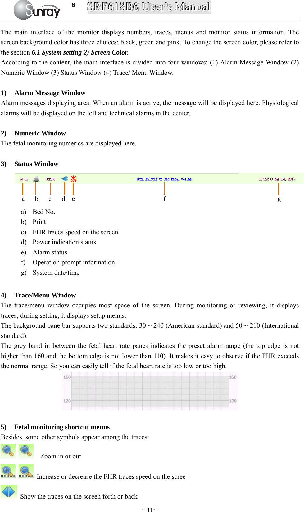 SSSRRRFFF666111888BBB666   UUUssseeerrr’’’sss   MMMaaannnuuuaaalll  ～11～ The main interface of the monitor displays numbers, traces, menus and monitor status information. The screen background color has three choices: black, green and pink. To change the screen color, please refer to the section 6.1 System setting 2) Screen Color. According to the content, the main interface is divided into four windows: (1) Alarm Message Window (2) Numeric Window (3) Status Window (4) Trace/ Menu Window.  1) Alarm Message Window Alarm messages displaying area. When an alarm is active, the message will be displayed here. Physiological alarms will be displayed on the left and technical alarms in the center.  2) Numeric Window The fetal monitoring numerics are displayed here.  3) Status Window            4) Trace/Menu Window The trace/menu window occupies most space of the screen. During monitoring or reviewing, it displays traces; during setting, it displays setup menus. The background pane bar supports two standards: 30 ~ 240 (American standard) and 50 ~ 210 (International standard). The grey band in between the fetal heart rate panes indicates the preset alarm range (the top edge is not higher than 160 and the bottom edge is not lower than 110). It makes it easy to observe if the FHR exceeds the normal range. So you can easily tell if the fetal heart rate is too low or too high.   5) Fetal monitoring shortcut menus Besides, some other symbols appear among the traces:      Zoom in or out    Increase or decrease the FHR traces speed on the scree   Show the traces on the screen forth or back a) Bed No. b) Print  c) FHR traces speed on the screen   d) Power indication status   e) Alarm status f) Operation prompt information   g) System date/time a   b   c   d  e                          f                                 g  
