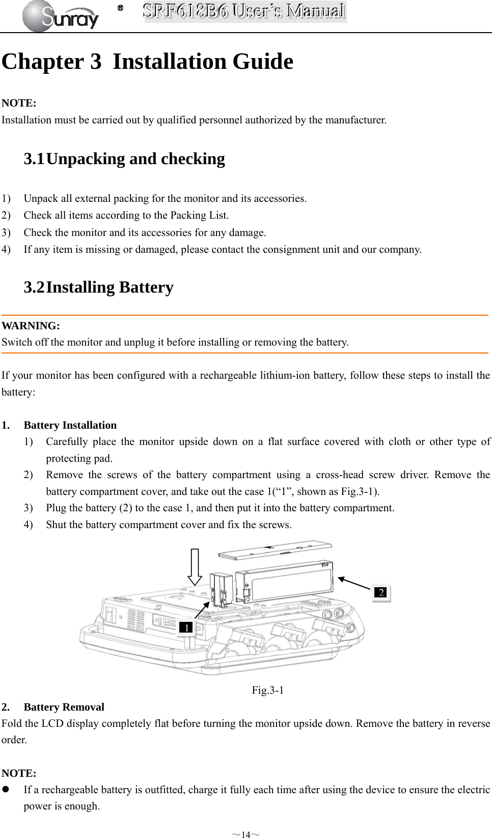 SSSRRRFFF666111888BBB666   UUUssseeerrr’’’sss   MMMaaannnuuuaaalll  ～14～ Chapter 3 Installation Guide NOTE: Installation must be carried out by qualified personnel authorized by the manufacturer. 3.1 Unpacking and checking 1) Unpack all external packing for the monitor and its accessories. 2) Check all items according to the Packing List. 3) Check the monitor and its accessories for any damage. 4) If any item is missing or damaged, please contact the consignment unit and our company. 3.2 Installing Battery WARNING: Switch off the monitor and unplug it before installing or removing the battery.  If your monitor has been configured with a rechargeable lithium-ion battery, follow these steps to install the battery:  1. Battery Installation 1) Carefully place the monitor upside down on a flat surface covered with cloth or other type of protecting pad. 2) Remove the screws of the battery compartment using a cross-head screw driver. Remove the battery compartment cover, and take out the case 1(“1”, shown as Fig.3-1). 3) Plug the battery (2) to the case 1, and then put it into the battery compartment. 4) Shut the battery compartment cover and fix the screws.          Fig.3-1 2. Battery Removal Fold the LCD display completely flat before turning the monitor upside down. Remove the battery in reverse order.  NOTE:  If a rechargeable battery is outfitted, charge it fully each time after using the device to ensure the electric power is enough. 12