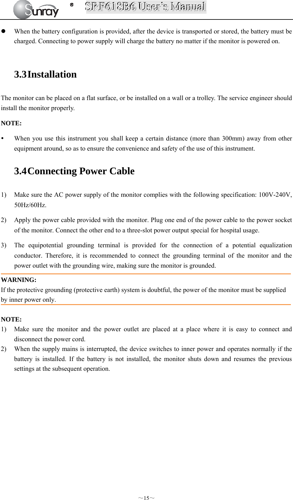 SSSRRRFFF666111888BBB666   UUUssseeerrr’’’sss   MMMaaannnuuuaaalll  ～15～  When the battery configuration is provided, after the device is transported or stored, the battery must be charged. Connecting to power supply will charge the battery no matter if the monitor is powered on.  3.3 Installation  The monitor can be placed on a flat surface, or be installed on a wall or a trolley. The service engineer should install the monitor properly. NOTE:   When you use this instrument you shall keep a certain distance (more than 300mm) away from other equipment around, so as to ensure the convenience and safety of the use of this instrument.   3.4 Connecting Power Cable 1) Make sure the AC power supply of the monitor complies with the following specification: 100V-240V, 50Hz/60Hz. 2) Apply the power cable provided with the monitor. Plug one end of the power cable to the power socket of the monitor. Connect the other end to a three-slot power output special for hospital usage. 3) The equipotential grounding terminal is provided for the connection of a potential equalization conductor. Therefore, it is recommended to connect the grounding terminal of the monitor and the power outlet with the grounding wire, making sure the monitor is grounded. WARNING: If the protective grounding (protective earth) system is doubtful, the power of the monitor must be supplied by inner power only.  NOTE: 1) Make sure the monitor and the power outlet are placed at a place where it is easy to connect and disconnect the power cord. 2) When the supply mains is interrupted, the device switches to inner power and operates normally if the battery is installed. If the battery is not installed, the monitor shuts down and resumes the previous settings at the subsequent operation.       