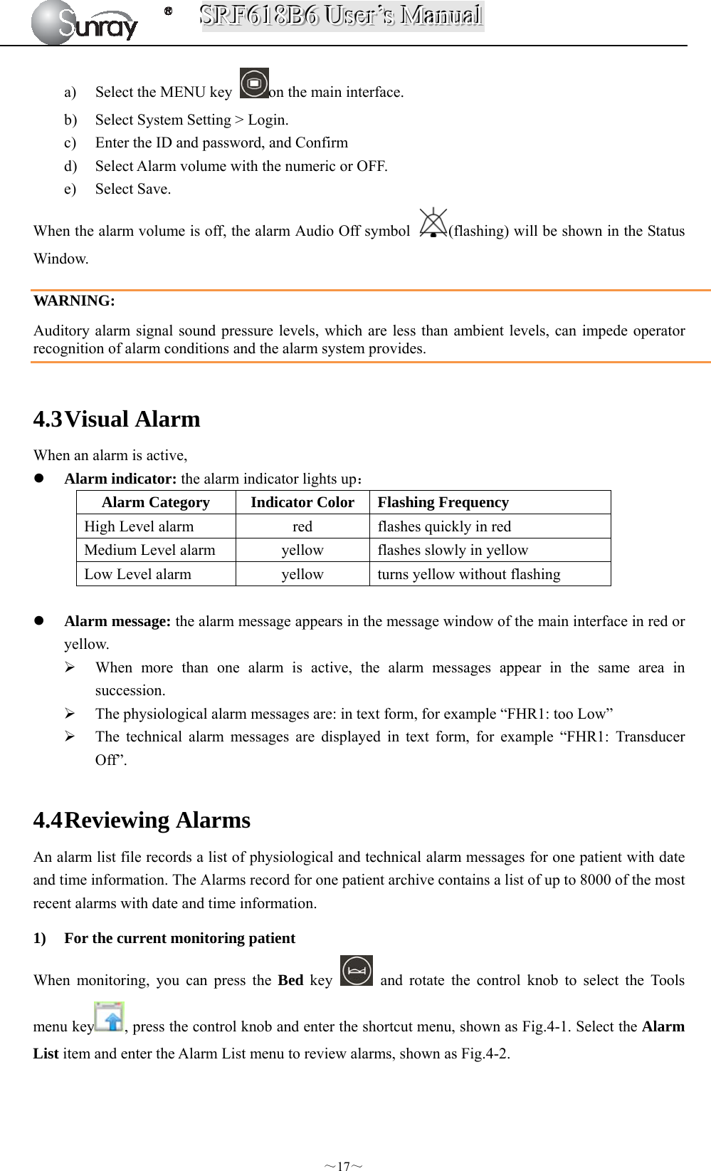 SSSRRRFFF666111888BBB666   UUUssseeerrr’’’sss   MMMaaannnuuuaaalll  ～17～ a) Select the MENU key  on the main interface. b) Select System Setting &gt; Login. c) Enter the ID and password, and Confirm d) Select Alarm volume with the numeric or OFF. e) Select Save. When the alarm volume is off, the alarm Audio Off symbol  (flashing) will be shown in the Status Window.  WARNING: Auditory alarm signal sound pressure levels, which are less than ambient levels, can impede operator recognition of alarm conditions and the alarm system provides.  4.3 Visual Alarm When an alarm is active,  Alarm indicator: the alarm indicator lights up： Alarm Category  Indicator Color Flashing Frequency High Level alarm  red  flashes quickly in red Medium Level alarm  yellow  flashes slowly in yellow Low Level alarm  yellow  turns yellow without flashing   Alarm message: the alarm message appears in the message window of the main interface in red or yellow.   When more than one alarm is active, the alarm messages appear in the same area in succession.  The physiological alarm messages are: in text form, for example “FHR1: too Low”  The technical alarm messages are displayed in text form, for example “FHR1: Transducer Off”.  4.4 Reviewing Alarms An alarm list file records a list of physiological and technical alarm messages for one patient with date and time information. The Alarms record for one patient archive contains a list of up to 8000 of the most recent alarms with date and time information. 1) For the current monitoring patient When monitoring, you can press the Bed key   and rotate the control knob to select the Tools menu key , press the control knob and enter the shortcut menu, shown as Fig.4-1. Select the Alarm List item and enter the Alarm List menu to review alarms, shown as Fig.4-2. 