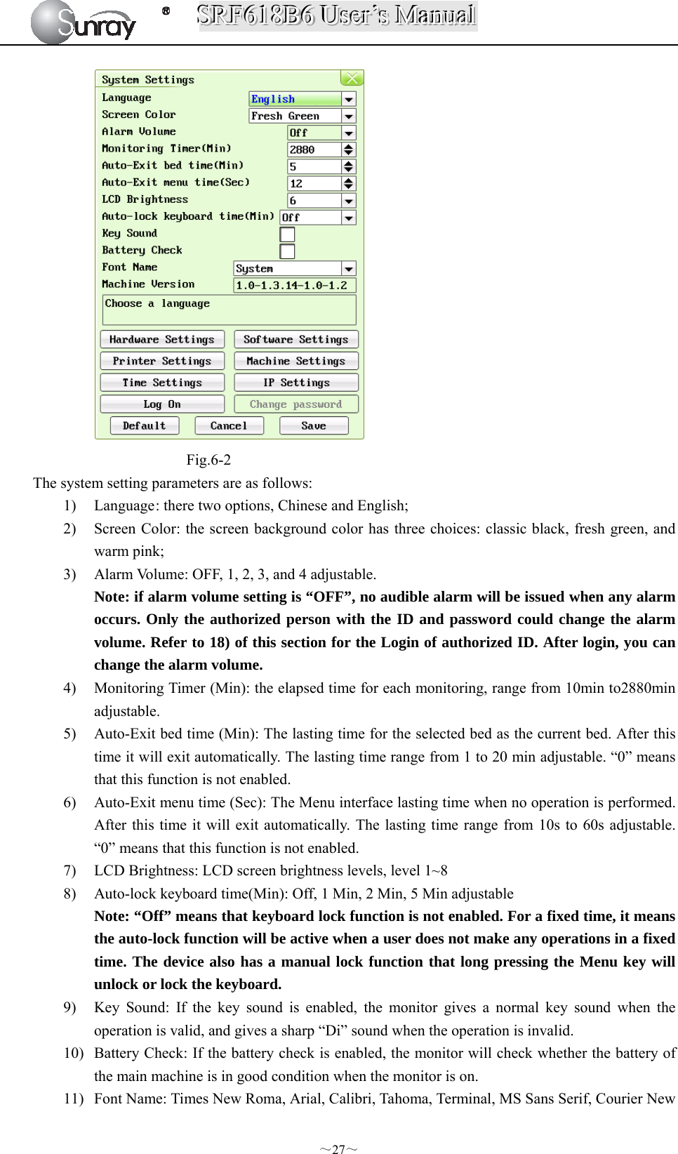 SSSRRRFFF666111888BBB666   UUUssseeerrr’’’sss   MMMaaannnuuuaaalll  ～27～  Fig.6-2   The system setting parameters are as follows: 1) Language : there two options, Chinese and English; 2) Screen Color: the screen background color has three choices: classic black, fresh green, and warm pink; 3) Alarm Volume: OFF, 1, 2, 3, and 4 adjustable. Note: if alarm volume setting is “OFF”, no audible alarm will be issued when any alarm occurs. Only the authorized person with the ID and password could change the alarm volume. Refer to 18) of this section for the Login of authorized ID. After login, you can change the alarm volume. 4) Monitoring Timer (Min): the elapsed time for each monitoring, range from 10min to2880min adjustable. 5) Auto-Exit bed time (Min): The lasting time for the selected bed as the current bed. After this time it will exit automatically. The lasting time range from 1 to 20 min adjustable. “0” means that this function is not enabled.   6) Auto-Exit menu time (Sec): The Menu interface lasting time when no operation is performed. After this time it will exit automatically. The lasting time range from 10s to 60s adjustable. “0” means that this function is not enabled. 7) LCD Brightness: LCD screen brightness levels, level 1~8 8) Auto-lock keyboard time(Min): Off, 1 Min, 2 Min, 5 Min adjustable Note: “Off” means that keyboard lock function is not enabled. For a fixed time, it means the auto-lock function will be active when a user does not make any operations in a fixed time. The device also has a manual lock function that long pressing the Menu key will unlock or lock the keyboard. 9) Key Sound: If the key sound is enabled, the monitor gives a normal key sound when the operation is valid, and gives a sharp “Di” sound when the operation is invalid.   10) Battery Check: If the battery check is enabled, the monitor will check whether the battery of the main machine is in good condition when the monitor is on. 11) Font Name: Times New Roma, Arial, Calibri, Tahoma, Terminal, MS Sans Serif, Courier New 