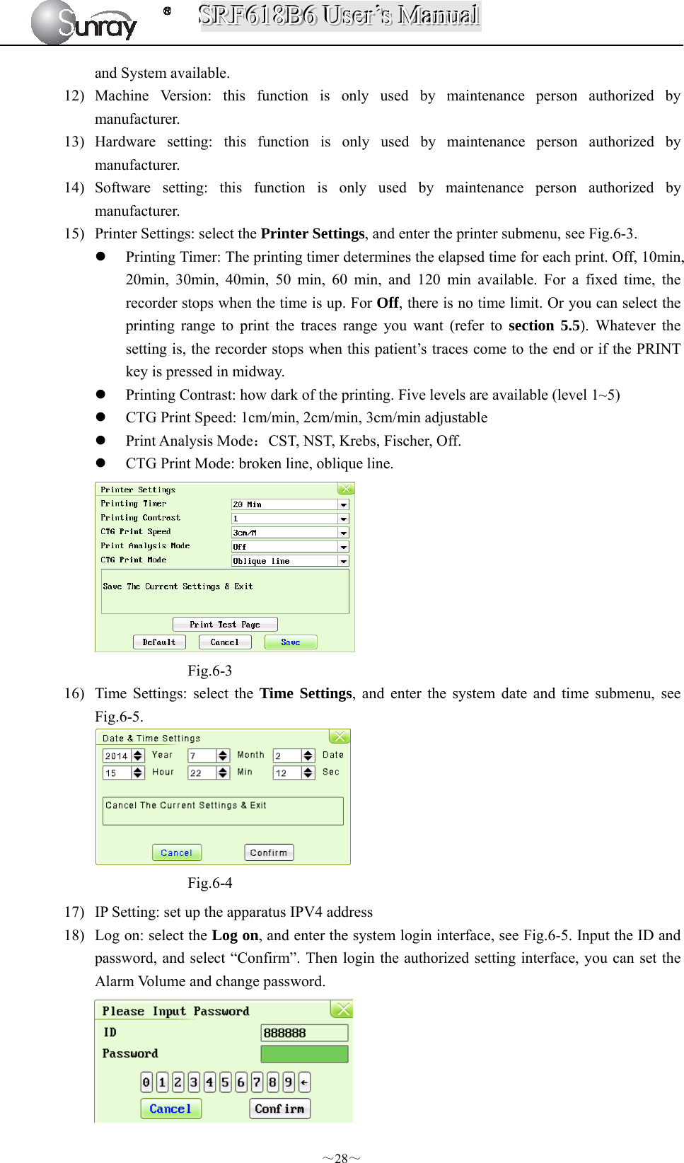 SSSRRRFFF666111888BBB666   UUUssseeerrr’’’sss   MMMaaannnuuuaaalll  ～28～ and System available. 12) Machine Version: this function is only used by maintenance person authorized by manufacturer.  13) Hardware setting: this function is only used by maintenance person authorized by manufacturer. 14) Software setting: this function is only used by maintenance person authorized by manufacturer. 15) Printer Settings: select the Printer Settings, and enter the printer submenu, see Fig.6-3.  Printing Timer: The printing timer determines the elapsed time for each print. Off, 10min, 20min, 30min, 40min, 50 min, 60 min, and 120 min available. For a fixed time, the recorder stops when the time is up. For Off, there is no time limit. Or you can select the printing range to print the traces range you want (refer to section 5.5). Whatever the setting is, the recorder stops when this patient’s traces come to the end or if the PRINT key is pressed in midway.  Printing Contrast: how dark of the printing. Five levels are available (level 1~5)    CTG Print Speed: 1cm/min, 2cm/min, 3cm/min adjustable  Print Analysis Mode：CST, NST, Krebs, Fischer, Off.  CTG Print Mode: broken line, oblique line.  Fig.6-3 16) Time Settings: select the Time Settings, and enter the system date and time submenu, see Fig.6-5.  Fig.6-4 17) IP Setting: set up the apparatus IPV4 address 18) Log on: select the Log on, and enter the system login interface, see Fig.6-5. Input the ID and password, and select “Confirm”. Then login the authorized setting interface, you can set the Alarm Volume and change password.  