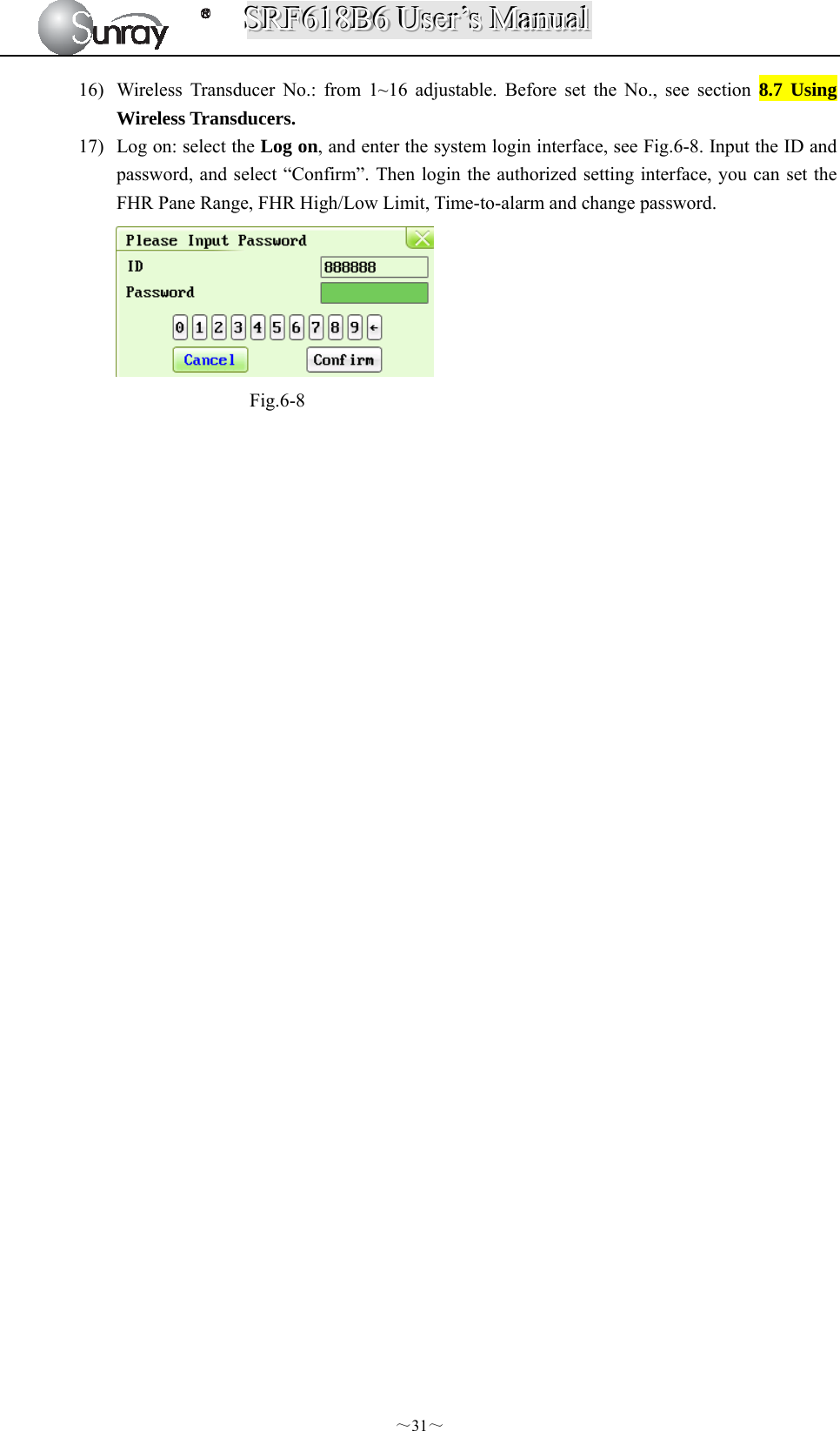SSSRRRFFF666111888BBB666   UUUssseeerrr’’’sss   MMMaaannnuuuaaalll  ～31～ 16) Wireless Transducer No.: from 1~16 adjustable. Before set the No., see section 8.7 Using Wireless Transducers. 17) Log on: select the Log on, and enter the system login interface, see Fig.6-8. Input the ID and password, and select “Confirm”. Then login the authorized setting interface, you can set the FHR Pane Range, FHR High/Low Limit, Time-to-alarm and change password.  Fig.6-8                                 