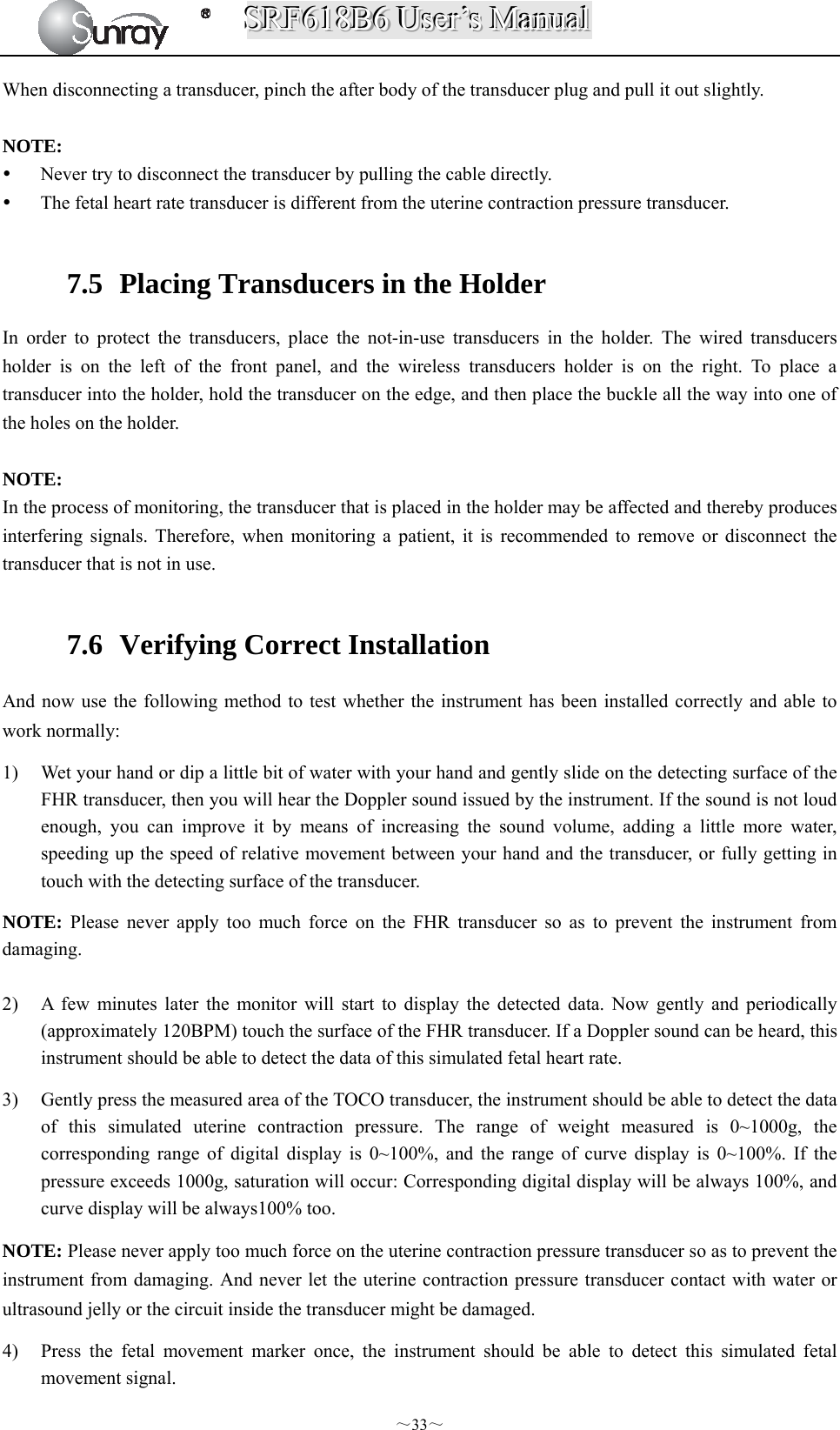 SSSRRRFFF666111888BBB666   UUUssseeerrr’’’sss   MMMaaannnuuuaaalll  ～33～ When disconnecting a transducer, pinch the after body of the transducer plug and pull it out slightly.  NOTE:  Never try to disconnect the transducer by pulling the cable directly.  The fetal heart rate transducer is different from the uterine contraction pressure transducer.  7.5   Placing Transducers in the Holder In order to protect the transducers, place the not-in-use transducers in the holder. The wired transducers holder is on the left of the front panel, and the wireless transducers holder is on the right. To place a transducer into the holder, hold the transducer on the edge, and then place the buckle all the way into one of the holes on the holder.    NOTE: In the process of monitoring, the transducer that is placed in the holder may be affected and thereby produces interfering signals. Therefore, when monitoring a patient, it is recommended to remove or disconnect the transducer that is not in use.  7.6   Verifying Correct Installation And now use the following method to test whether the instrument has been installed correctly and able to work normally: 1) Wet your hand or dip a little bit of water with your hand and gently slide on the detecting surface of the FHR transducer, then you will hear the Doppler sound issued by the instrument. If the sound is not loud enough, you can improve it by means of increasing the sound volume, adding a little more water, speeding up the speed of relative movement between your hand and the transducer, or fully getting in touch with the detecting surface of the transducer. NOTE: Please never apply too much force on the FHR transducer so as to prevent the instrument from damaging.  2) A few minutes later the monitor will start to display the detected data. Now gently and periodically (approximately 120BPM) touch the surface of the FHR transducer. If a Doppler sound can be heard, this instrument should be able to detect the data of this simulated fetal heart rate. 3) Gently press the measured area of the TOCO transducer, the instrument should be able to detect the data of this simulated uterine contraction pressure. The range of weight measured is 0~1000g, the corresponding range of digital display is 0~100%, and the range of curve display is 0~100%. If the pressure exceeds 1000g, saturation will occur: Corresponding digital display will be always 100%, and curve display will be always100% too. NOTE: Please never apply too much force on the uterine contraction pressure transducer so as to prevent the instrument from damaging. And never let the uterine contraction pressure transducer contact with water or ultrasound jelly or the circuit inside the transducer might be damaged.             4) Press the fetal movement marker once, the instrument should be able to detect this simulated fetal movement signal. 