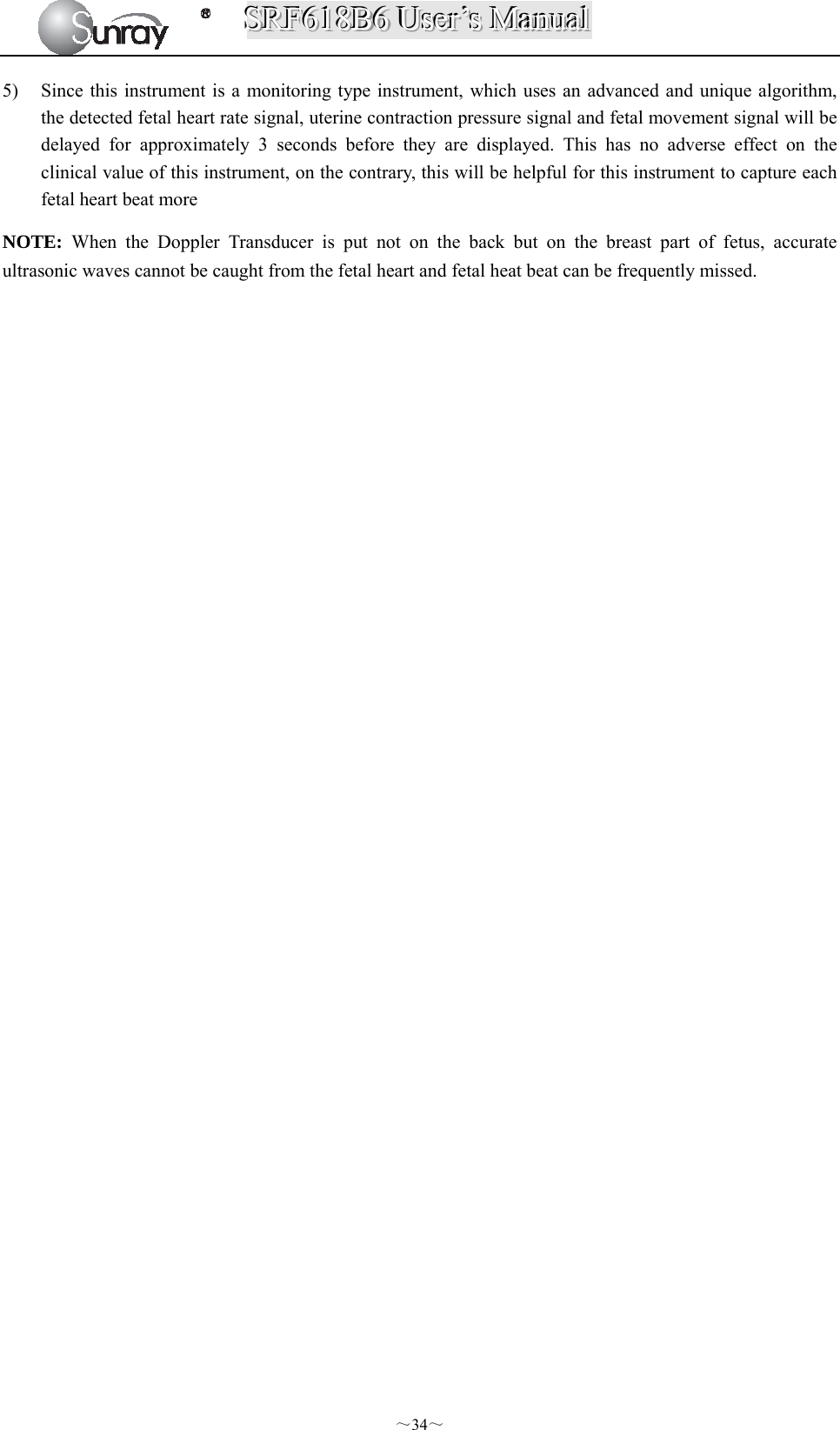 SSSRRRFFF666111888BBB666   UUUssseeerrr’’’sss   MMMaaannnuuuaaalll  ～34～ 5) Since this instrument is a monitoring type instrument, which uses an advanced and unique algorithm, the detected fetal heart rate signal, uterine contraction pressure signal and fetal movement signal will be delayed for approximately 3 seconds before they are displayed. This has no adverse effect on the clinical value of this instrument, on the contrary, this will be helpful for this instrument to capture each fetal heart beat more NOTE:  When the Doppler Transducer is put not on the back but on the breast part of fetus, accurate ultrasonic waves cannot be caught from the fetal heart and fetal heat beat can be frequently missed.                                   
