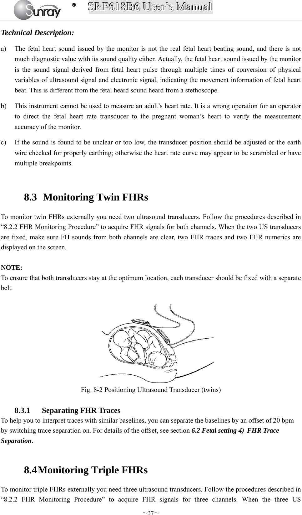 SSSRRRFFF666111888BBB666   UUUssseeerrr’’’sss   MMMaaannnuuuaaalll  ～37～ Technical Description: a) The fetal heart sound issued by the monitor is not the real fetal heart beating sound, and there is not much diagnostic value with its sound quality either. Actually, the fetal heart sound issued by the monitor is the sound signal derived from fetal heart pulse through multiple times of conversion of physical variables of ultrasound signal and electronic signal, indicating the movement information of fetal heart beat. This is different from the fetal heard sound heard from a stethoscope. b) This instrument cannot be used to measure an adult’s heart rate. It is a wrong operation for an operator to direct the fetal heart rate transducer to the pregnant woman’s heart to verify the measurement accuracy of the monitor. c) If the sound is found to be unclear or too low, the transducer position should be adjusted or the earth wire checked for properly earthing; otherwise the heart rate curve may appear to be scrambled or have multiple breakpoints.  8.3   Monitoring Twin FHRs To monitor twin FHRs externally you need two ultrasound transducers. Follow the procedures described in “8.2.2 FHR Monitoring Procedure” to acquire FHR signals for both channels. When the two US transducers are fixed, make sure FH sounds from both channels are clear, two FHR traces and two FHR numerics are displayed on the screen.  NOTE: To ensure that both transducers stay at the optimum location, each transducer should be fixed with a separate belt.  Fig. 8-2 Positioning Ultrasound Transducer (twins)  8.3.1 Separating FHR Traces To help you to interpret traces with similar baselines, you can separate the baselines by an offset of 20 bpm by switching trace separation on. For details of the offset, see section 6.2 Fetal setting 4) FHR Trace Separation.  8.4 Monitoring Triple FHRs To monitor triple FHRs externally you need three ultrasound transducers. Follow the procedures described in “8.2.2 FHR Monitoring Procedure” to acquire FHR signals for three channels. When the three US 