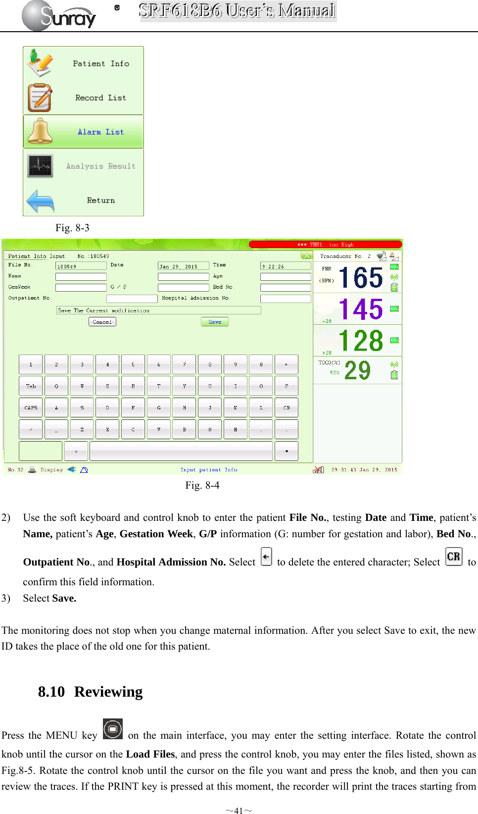 SSSRRRFFF666111888BBB666   UUUssseeerrr’’’sss   MMMaaannnuuuaaalll  ～41～    Fig. 8-3                                          Fig. 8-4  2) Use the soft keyboard and control knob to enter the patient File No., testing Date and Time, patient’s Name, patient’s Age, Gestation Week, G/P information (G: number for gestation and labor), Bed No., Outpatient No., and Hospital Admission No. Select    to delete the entered character; Select   to confirm this field information. 3) Select Save.  The monitoring does not stop when you change maternal information. After you select Save to exit, the new ID takes the place of the old one for this patient.  8.10  Reviewing Press the MENU key    on the main interface, you may enter the setting interface. Rotate the control knob until the cursor on the Load Files, and press the control knob, you may enter the files listed, shown as Fig.8-5. Rotate the control knob until the cursor on the file you want and press the knob, and then you can review the traces. If the PRINT key is pressed at this moment, the recorder will print the traces starting from 