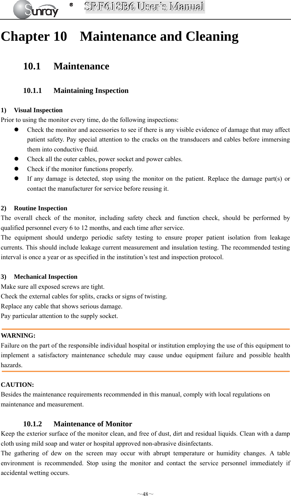 SSSRRRFFF666111888BBB666   UUUssseeerrr’’’sss   MMMaaannnuuuaaalll  ～48～ Chapter 10 Maintenance and Cleaning 10.1 Maintenance  10.1.1 Maintaining Inspection  1) Visual Inspection Prior to using the monitor every time, do the following inspections:  Check the monitor and accessories to see if there is any visible evidence of damage that may affect patient safety. Pay special attention to the cracks on the transducers and cables before immersing them into conductive fluid.  Check all the outer cables, power socket and power cables.  Check if the monitor functions properly.  If any damage is detected, stop using the monitor on the patient. Replace the damage part(s) or contact the manufacturer for service before reusing it.  2) Routine Inspection The overall check of the monitor, including safety check and function check, should be performed by qualified personnel every 6 to 12 months, and each time after service. The equipment should undergo periodic safety testing to ensure proper patient isolation from leakage currents. This should include leakage current measurement and insulation testing. The recommended testing interval is once a year or as specified in the institution’s test and inspection protocol.  3) Mechanical Inspection Make sure all exposed screws are tight. Check the external cables for splits, cracks or signs of twisting. Replace any cable that shows serious damage. Pay particular attention to the supply socket.  WARNING: Failure on the part of the responsible individual hospital or institution employing the use of this equipment to implement a satisfactory maintenance schedule may cause undue equipment failure and possible health hazards.  CAUTION: Besides the maintenance requirements recommended in this manual, comply with local regulations on maintenance and measurement.  10.1.2 Maintenance of Monitor Keep the exterior surface of the monitor clean, and free of dust, dirt and residual liquids. Clean with a damp cloth using mild soap and water or hospital approved non-abrasive disinfectants. The gathering of dew on the screen may occur with abrupt temperature or humidity changes. A table environment is recommended. Stop using the monitor and contact the service personnel immediately if accidental wetting occurs. 
