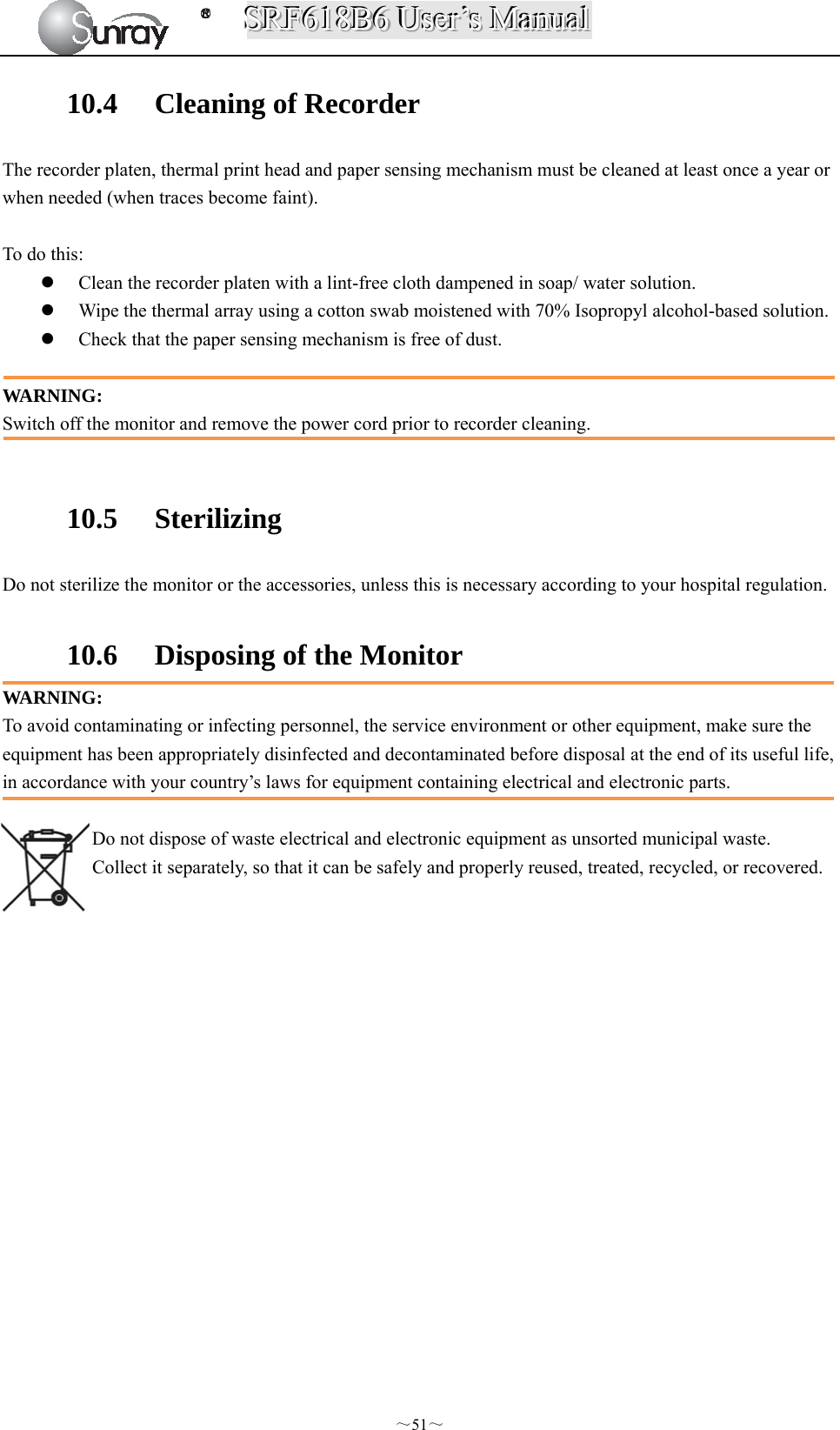 SSSRRRFFF666111888BBB666   UUUssseeerrr’’’sss   MMMaaannnuuuaaalll  ～51～ 10.4 Cleaning of Recorder The recorder platen, thermal print head and paper sensing mechanism must be cleaned at least once a year or when needed (when traces become faint).  To do this:  Clean the recorder platen with a lint-free cloth dampened in soap/ water solution.  Wipe the thermal array using a cotton swab moistened with 70% Isopropyl alcohol-based solution.  Check that the paper sensing mechanism is free of dust.  WARNING: Switch off the monitor and remove the power cord prior to recorder cleaning.  10.5 Sterilizing Do not sterilize the monitor or the accessories, unless this is necessary according to your hospital regulation.  10.6 Disposing of the Monitor WARNING: To avoid contaminating or infecting personnel, the service environment or other equipment, make sure the equipment has been appropriately disinfected and decontaminated before disposal at the end of its useful life, in accordance with your country’s laws for equipment containing electrical and electronic parts.  Do not dispose of waste electrical and electronic equipment as unsorted municipal waste. Collect it separately, so that it can be safely and properly reused, treated, recycled, or recovered.                   