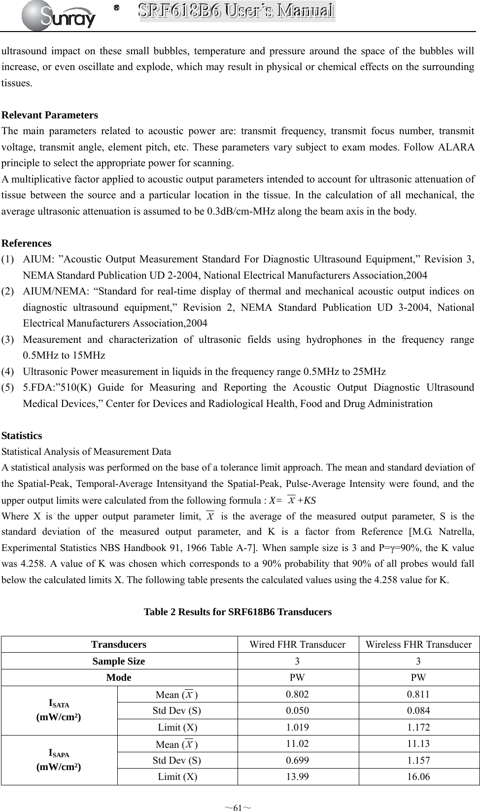 SSSRRRFFF666111888BBB666   UUUssseeerrr’’’sss   MMMaaannnuuuaaalll  ～61～ ultrasound impact on these small bubbles, temperature and pressure around the space of the bubbles will increase, or even oscillate and explode, which may result in physical or chemical effects on the surrounding tissues.  Relevant Parameters The main parameters related to acoustic power are: transmit frequency, transmit focus number, transmit voltage, transmit angle, element pitch, etc. These parameters vary subject to exam modes. Follow ALARA principle to select the appropriate power for scanning. A multiplicative factor applied to acoustic output parameters intended to account for ultrasonic attenuation of tissue between the source and a particular location in the tissue. In the calculation of all mechanical, the average ultrasonic attenuation is assumed to be 0.3dB/cm-MHz along the beam axis in the body.  References  (1) AIUM: ”Acoustic Output Measurement Standard For Diagnostic Ultrasound Equipment,” Revision 3, NEMA Standard Publication UD 2-2004, National Electrical Manufacturers Association,2004 (2) AIUM/NEMA: “Standard for real-time display of thermal and mechanical acoustic output indices on diagnostic ultrasound equipment,” Revision 2, NEMA Standard Publication UD 3-2004, National Electrical Manufacturers Association,2004 (3) Measurement and characterization of ultrasonic fields using hydrophones in the frequency range 0.5MHz to 15MHz (4) Ultrasonic Power measurement in liquids in the frequency range 0.5MHz to 25MHz (5) 5.FDA:”510(K) Guide for Measuring and Reporting the Acoustic Output Diagnostic Ultrasound Medical Devices,” Center for Devices and Radiological Health, Food and Drug Administration  Statistics Statistical Analysis of Measurement Data A statistical analysis was performed on the base of a tolerance limit approach. The mean and standard deviation of the Spatial-Peak, Temporal-Average Intensityand the Spatial-Peak, Pulse-Average Intensity were found, and the upper output limits were calculated from the following formula : X= +KS Where X is the upper output parameter limit,   is the average of the measured output parameter, S is the standard deviation of the measured output parameter, and K is a factor from Reference [M.G. Natrella, Experimental Statistics NBS Handbook 91, 1966 Table A-7]. When sample size is 3 and P=γ=90%, the K value was 4.258. A value of K was chosen which corresponds to a 90% probability that 90% of all probes would fall below the calculated limits X. The following table presents the calculated values using the 4.258 value for K.  Table 2 Results for SRF618B6 Transducers  Transducers  Wired FHR Transducer  Wireless FHR TransducerSample Size  3 3 Mode  PW PW ISATA (mW/cm²) Mean ( )  0.802 0.811 Std Dev (S)  0.050  0.084 Limit (X)  1.019  1.172 ISAPA (mW/cm²) Mean ( )  11.02 11.13 Std Dev (S)  0.699  1.157 Limit (X)  13.99  16.06 