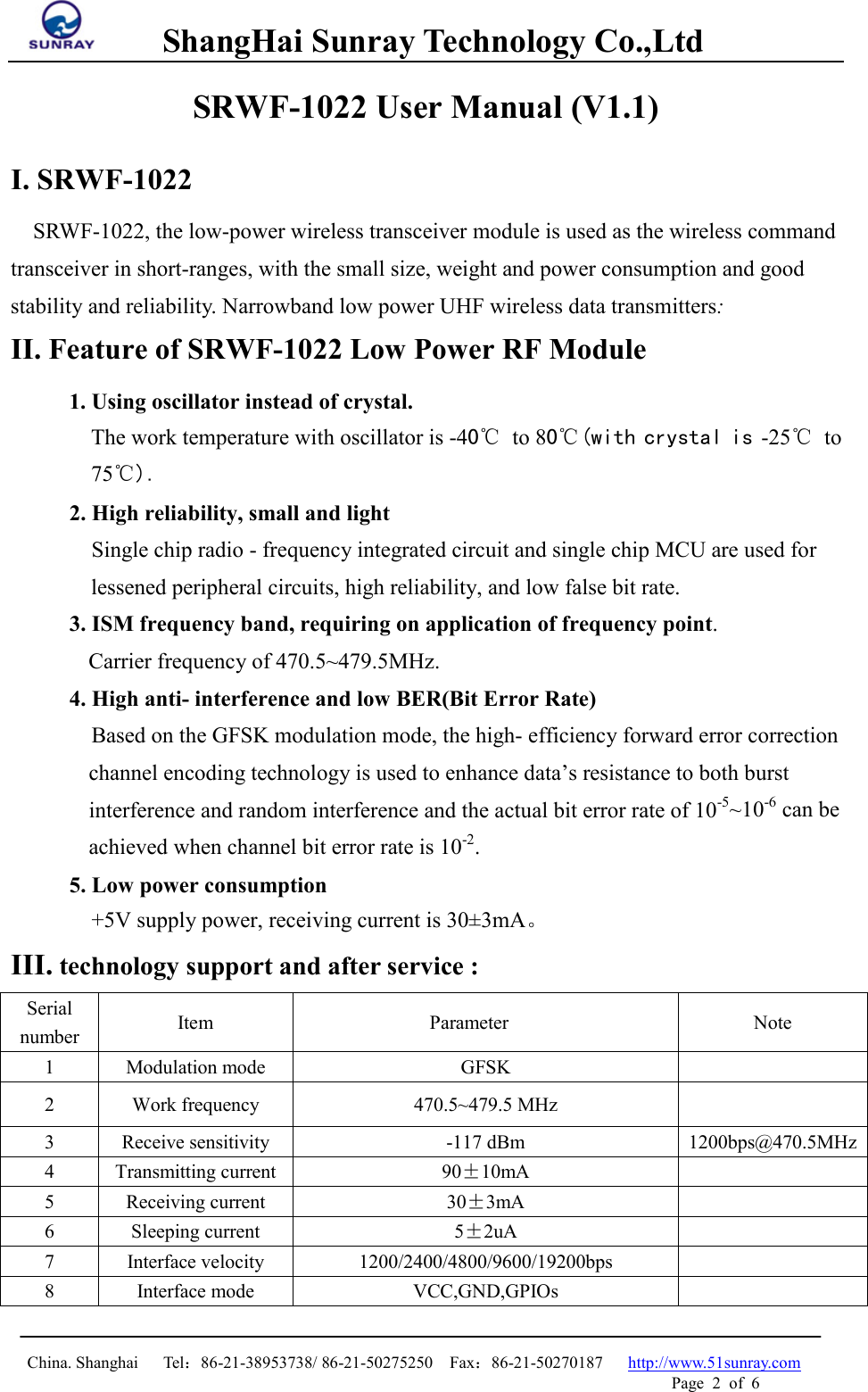         ShangHai Sunray Technology Co.,Ltd  China. Shanghai   Tel：86-21-38953738/ 86-21-50275250  Fax：86-21-50270187   http://www.51sunray.com Page  2  of  6   SRWF-1022 User Manual (V1.1) I. SRWF-1022   SRWF-1022, the low-power wireless transceiver module is used as the wireless command transceiver in short-ranges, with the small size, weight and power consumption and good stability and reliability. Narrowband low power UHF wireless data transmitters: II. Feature of SRWF-1022 Low Power RF Module 1. Using oscillator instead of crystal.   The work temperature with oscillator is -40℃  to 80℃(with crystal is -25℃ to 75℃). 2. High reliability, small and light   Single chip radio - frequency integrated circuit and single chip MCU are used for lessened peripheral circuits, high reliability, and low false bit rate. 3. ISM frequency band, requiring on application of frequency point. Carrier frequency of 470.5~479.5MHz. 4. High anti- interference and low BER(Bit Error Rate) Based on the GFSK modulation mode, the high- efficiency forward error correction channel encoding technology is used to enhance data’s resistance to both burst interference and random interference and the actual bit error rate of 10-5~10-6 can be achieved when channel bit error rate is 10-2. 5. Low power consumption +5V supply power, receiving current is 30±3mA。 III. technology support and after service : Serial number  Item Parameter Note 1  Modulation mode  GFSK   2  Work frequency  470.5~479.5 MHz   3  Receive sensitivity  -117 dBm  1200bps@470.5MHz 4  Transmitting current  90±10mA  5  Receiving current 30±3mA  6  Sleeping current 5±2uA  7  Interface velocity  1200/2400/4800/9600/19200bps   8  Interface mode VCC,GND,GPIOs   