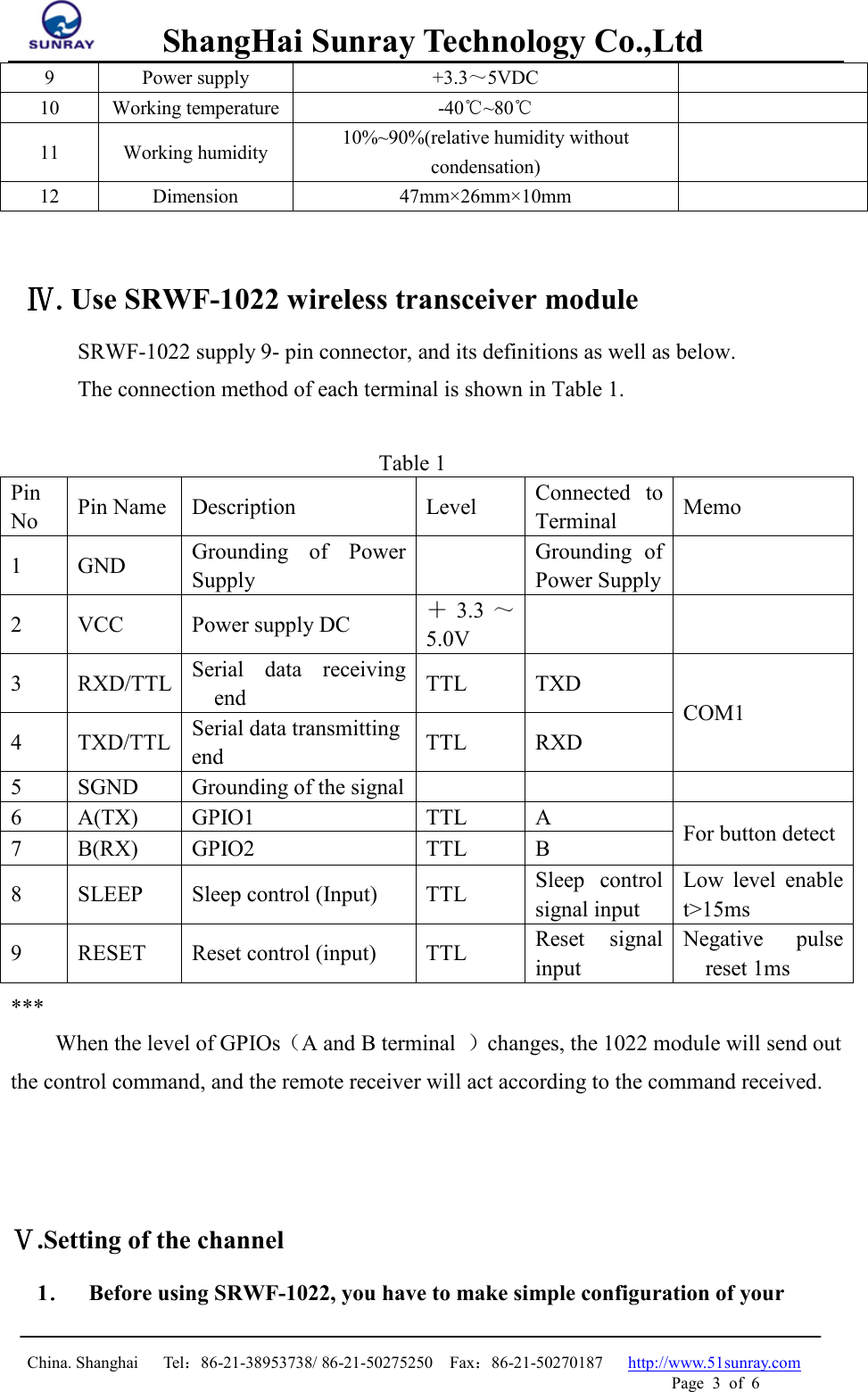         ShangHai Sunray Technology Co.,Ltd  China. Shanghai   Tel：86-21-38953738/ 86-21-50275250  Fax：86-21-50270187   http://www.51sunray.com Page  3  of  6   9  Power supply  +3.3～5VDC  10  Working temperature  -40℃~80℃  11  Working humidity  10%~90%(relative humidity without condensation)   12  Dimension  47mm×26mm×10mm     Ⅳ.Use SRWF-1022 wireless transceiver module SRWF-1022 supply 9- pin connector, and its definitions as well as below.   The connection method of each terminal is shown in Table 1.    Table 1 Pin No Pin Name Description Level Connected to Terminal Memo 1  GND Grounding of Power Supply   Grounding of Power Supply   2  VCC  Power supply DC  ＋3.3 ～5.0V     3  RXD/TTL Serial data receiving end    TTL  TXD COM1 4  TXD/TTL Serial data transmitting end TTL  RXD 5  SGND  Grounding of the signal       6  A(TX) GPIO1  TTL  A  For button detect 7  B(RX) GPIO2  TTL  B 8  SLEEP Sleep control (Input)  TTL Sleep  control signal input Low level enable t&gt;15ms 9  RESET Reset control (input)  TTL Reset signal input Negative  pulse reset 1ms *** When the level of GPIOs（A and B terminal  ）changes, the 1022 module will send out the control command, and the remote receiver will act according to the command received.     Ⅴ.Setting of the channel 1． Before using SRWF-1022, you have to make simple configuration of your 