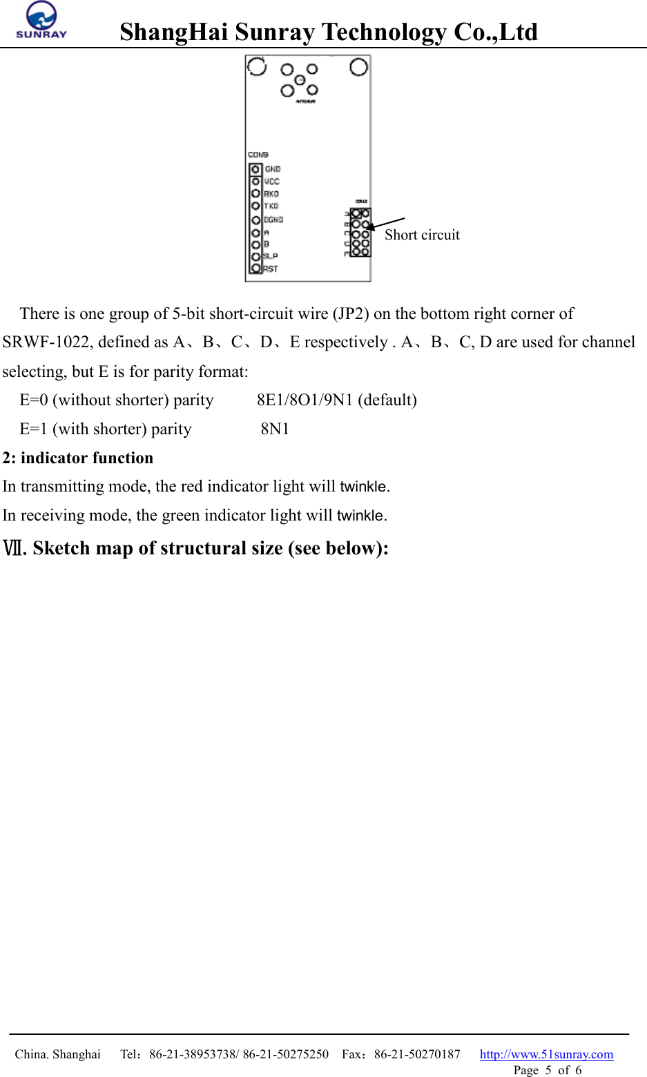        ShangHai Sunray Technology Co.,Ltd  China. Shanghai   Tel：86-21-38953738/ 86-21-50275250  Fax：86-21-50270187   http://www.51sunray.com Page  5  of  6    There is one group of 5-bit short-circuit wire (JP2) on the bottom right corner of SRWF-1022, defined as A、B、C、D、E respectively . A、B、C, D are used for channel selecting, but E is for parity format:    E=0 (without shorter) parity     8E1/8O1/9N1 (default)   E=1 (with shorter) parity        8N1 2: indicator function In transmitting mode, the red indicator light will twinkle. In receiving mode, the green indicator light will twinkle. Ⅶ.Sketch map of structural size (see below): Short circuit 