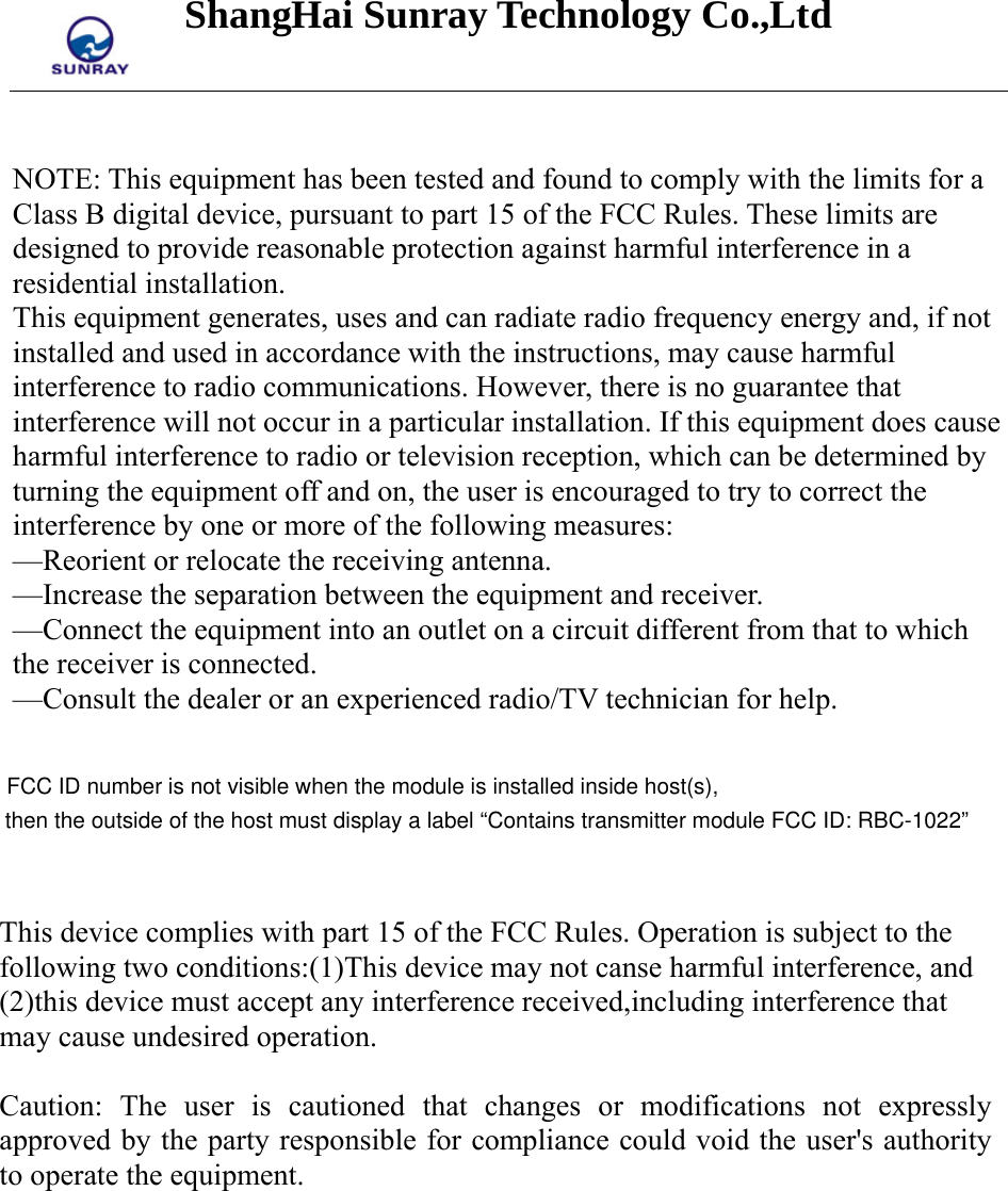 ShangHai Sunray Technology Co.,Ltd    NOTE: This equipment has been tested and found to comply with the limits for a Class B digital device, pursuant to part 15 of the FCC Rules. These limits are designed to provide reasonable protection against harmful interference in a residential installation. This equipment generates, uses and can radiate radio frequency energy and, if not installed and used in accordance with the instructions, may cause harmful interference to radio communications. However, there is no guarantee that interference will not occur in a particular installation. If this equipment does cause harmful interference to radio or television reception, which can be determined by turning the equipment off and on, the user is encouraged to try to correct the interference by one or more of the following measures: —Reorient or relocate the receiving antenna. —Increase the separation between the equipment and receiver. —Connect the equipment into an outlet on a circuit different from that to which the receiver is connected. —Consult the dealer or an experienced radio/TV technician for help.   This device complies with part 15 of the FCC Rules. Operation is subject to the following two conditions:(1)This device may not canse harmful interference, and (2)this device must accept any interference received,including interference that may cause undesired operation.  Caution: The user is cautioned that changes or modifications not expressly approved by the party responsible for compliance could void the user&apos;s authority to operate the equipment.  FCC ID number is not visible when the module is installed inside host(s), then the outside of the host must display a label “Contains transmitter module FCC ID: RBC-1022”