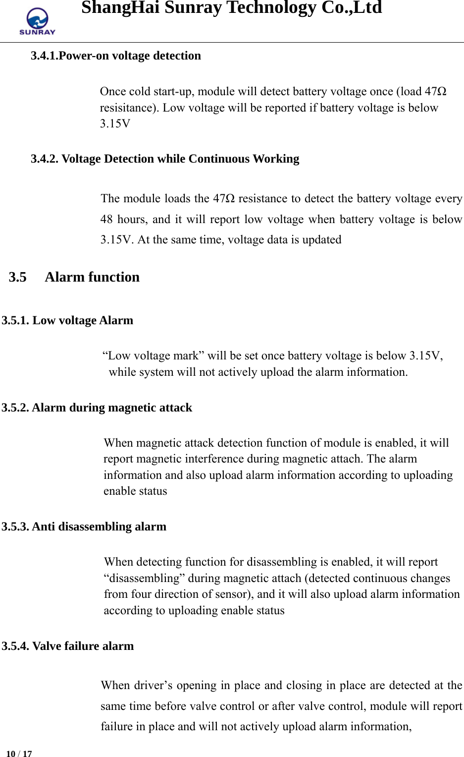 ShangHai Sunray Technology Co.,Ltd  10 / 17   3.4.1.Power-on voltage detection Once cold start-up, module will detect battery voltage once (load 47Ω resisitance). Low voltage will be reported if battery voltage is below 3.15V 3.4.2. Voltage Detection while Continuous Working The module loads the 47Ω resistance to detect the battery voltage every 48 hours, and it will report low voltage when battery voltage is below 3.15V. At the same time, voltage data is updated   3.5 Alarm function 3.5.1. Low voltage Alarm   “Low voltage mark” will be set once battery voltage is below 3.15V, while system will not actively upload the alarm information. 3.5.2. Alarm during magnetic attack When magnetic attack detection function of module is enabled, it will report magnetic interference during magnetic attach. The alarm information and also upload alarm information according to uploading enable status 3.5.3. Anti disassembling alarm When detecting function for disassembling is enabled, it will report “disassembling” during magnetic attach (detected continuous changes from four direction of sensor), and it will also upload alarm information according to uploading enable status 3.5.4. Valve failure alarm When driver’s opening in place and closing in place are detected at the same time before valve control or after valve control, module will report failure in place and will not actively upload alarm information, 