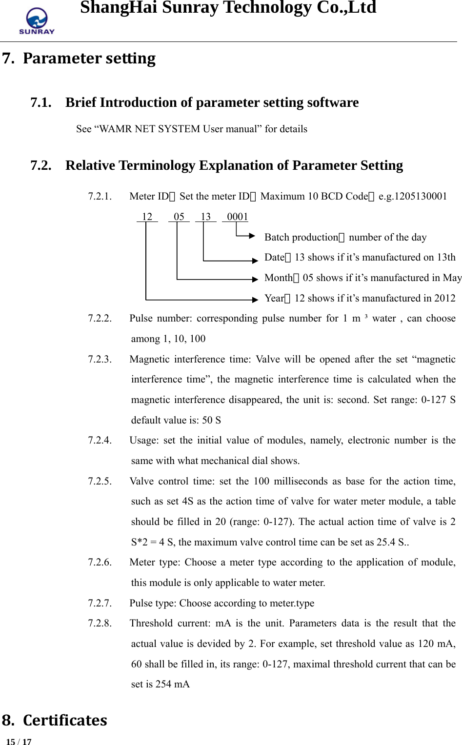 ShangHai Sunray Technology Co.,Ltd  15 / 17   7. Parametersetting7.1. Brief Introduction of parameter setting software See “WAMR NET SYSTEM User manual” for details 7.2. Relative Terminology Explanation of Parameter Setting 7.2.1. Meter ID：Set the meter ID，Maximum 10 BCD Code，e.g.1205130001  12    05   13   0001                          Batch production，number of the day                          Date，13 shows if it’s manufactured on 13th                          Month，05 shows if it’s manufactured in May                          Year，12 shows if it’s manufactured in 2012 7.2.2. Pulse number: corresponding pulse number for 1 m ³ water , can choose among 1, 10, 100 7.2.3. Magnetic interference time: Valve will be opened after the set “magnetic interference time”, the magnetic interference time is calculated when the magnetic interference disappeared, the unit is: second. Set range: 0-127 S default value is: 50 S 7.2.4. Usage: set the initial value of modules, namely, electronic number is the same with what mechanical dial shows. 7.2.5. Valve control time: set the 100 milliseconds as base for the action time, such as set 4S as the action time of valve for water meter module, a table should be filled in 20 (range: 0-127). The actual action time of valve is 2 S*2 = 4 S, the maximum valve control time can be set as 25.4 S.. 7.2.6. Meter type: Choose a meter type according to the application of module, this module is only applicable to water meter. 7.2.7. Pulse type: Choose according to meter.type 7.2.8. Threshold current: mA is the unit. Parameters data is the result that the actual value is devided by 2. For example, set threshold value as 120 mA, 60 shall be filled in, its range: 0-127, maximal threshold current that can be set is 254 mA 8. Certificates