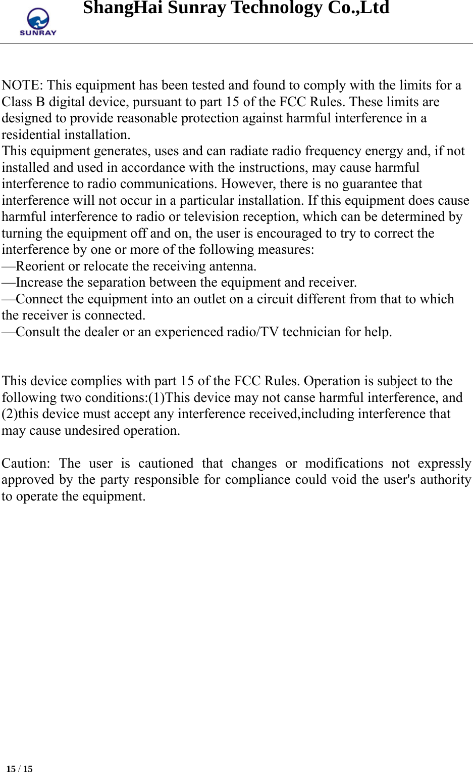 ShangHai Sunray Technology Co.,Ltd  15 / 15    NOTE: This equipment has been tested and found to comply with the limits for a Class B digital device, pursuant to part 15 of the FCC Rules. These limits are designed to provide reasonable protection against harmful interference in a residential installation. This equipment generates, uses and can radiate radio frequency energy and, if not installed and used in accordance with the instructions, may cause harmful interference to radio communications. However, there is no guarantee that interference will not occur in a particular installation. If this equipment does cause harmful interference to radio or television reception, which can be determined by turning the equipment off and on, the user is encouraged to try to correct the interference by one or more of the following measures: —Reorient or relocate the receiving antenna. —Increase the separation between the equipment and receiver. —Connect the equipment into an outlet on a circuit different from that to which the receiver is connected. —Consult the dealer or an experienced radio/TV technician for help.   This device complies with part 15 of the FCC Rules. Operation is subject to the following two conditions:(1)This device may not canse harmful interference, and (2)this device must accept any interference received,including interference that may cause undesired operation.  Caution: The user is cautioned that changes or modifications not expressly approved by the party responsible for compliance could void the user&apos;s authority to operate the equipment.  