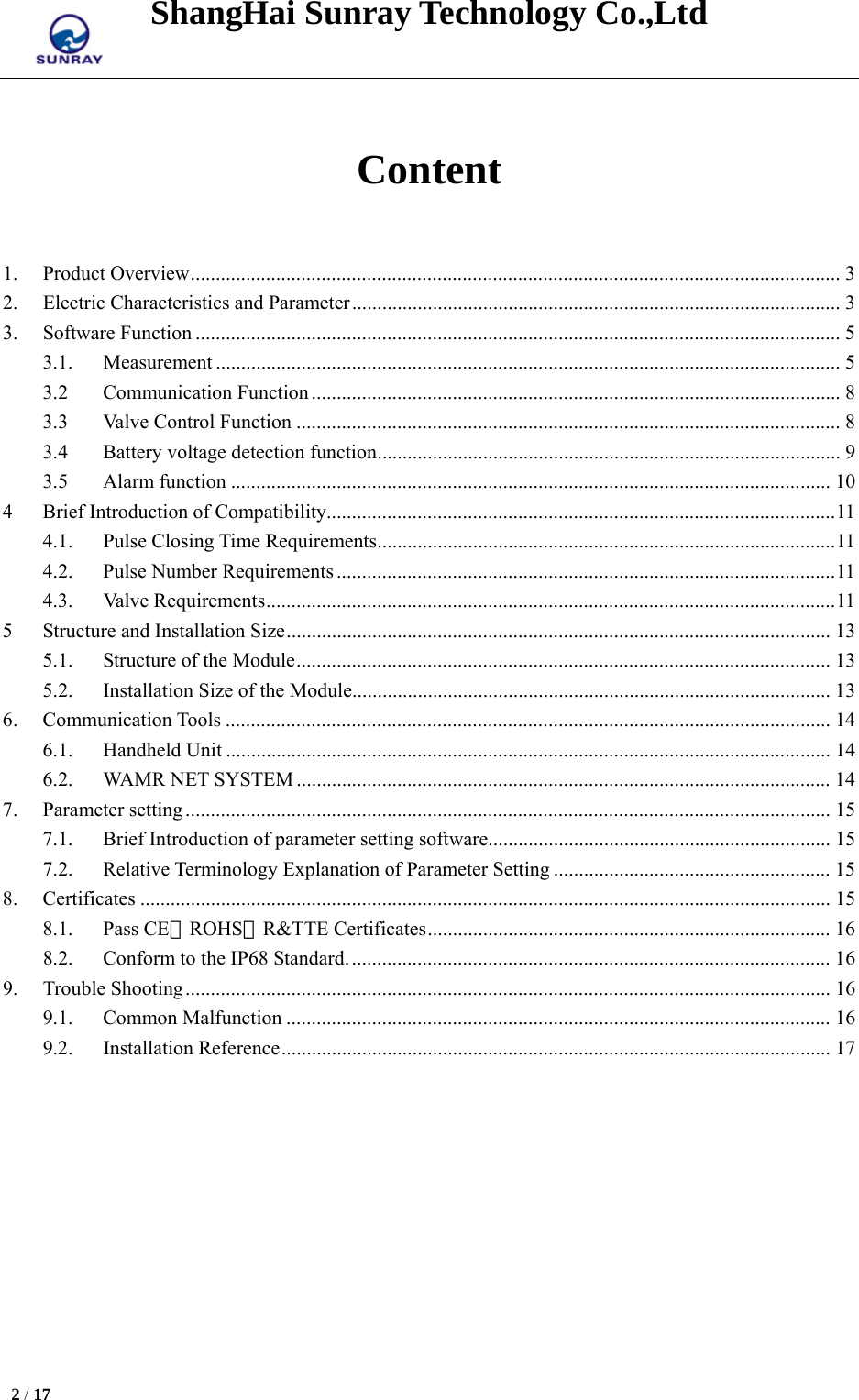 ShangHai Sunray Technology Co.,Ltd  2 / 17    Content  1.Product Overview ................................................................................................................................. 32.Electric Characteristics and Parameter ................................................................................................. 33.Software Function ................................................................................................................................ 53.1.   Measurement ............................................................................................................................ 53.2Communication Function ......................................................................................................... 83.3Valve Control Function ............................................................................................................ 83.4Battery voltage detection function ............................................................................................ 93.5Alarm function ....................................................................................................................... 104Brief Introduction of Compatibility..................................................................................................... 114.1.   Pulse Closing Time Requirements ........................................................................................... 114.2.Pulse Number Requirements ................................................................................................... 114.3.   Valve Requirements ................................................................................................................. 115Structure and Installation Size ............................................................................................................ 135.1.Structure of the Module .......................................................................................................... 135.2.Installation Size of the Module ............................................................................................... 136.Communication Tools ........................................................................................................................ 146.1.Handheld Unit ........................................................................................................................ 146.2.WAMR NET SYSTEM .......................................................................................................... 147.Parameter setting ................................................................................................................................ 157.1.Brief Introduction of parameter setting software.................................................................... 157.2.Relative Terminology Explanation of Parameter Setting ....................................................... 158.Certificates ......................................................................................................................................... 158.1.Pass CE、ROHS、R&amp;TTE Certificates ................................................................................ 168.2.Conform to the IP68 Standard. ............................................................................................... 169.Trouble Shooting ................................................................................................................................ 169.1.Common Malfunction ............................................................................................................ 169.2.   Installation Reference ............................................................................................................. 17     