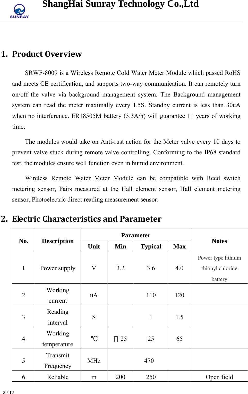 ShangHai Sunray Technology Co.,Ltd  3 / 17    1. ProductOverviewSRWF-8009 is a Wireless Remote Cold Water Meter Module which passed RoHS and meets CE certification, and supports two-way communication. It can remotely turn on/off the valve via background management system. The Background management system can read the meter maximally every 1.5S. Standby current is less than 30uA when no interference. ER18505M battery (3.3A/h) will guarantee 11 years of working time. The modules would take on Anti-rust action for the Meter valve every 10 days to prevent valve stuck during remote valve controlling. Conforming to the IP68 standard test, the modules ensure well function even in humid environment. Wireless Remote Water Meter Module can be compatible with Reed switch metering sensor, Pairs measured at the Hall element sensor, Hall element metering sensor, Photoelectric direct reading measurement sensor. 2. ElectricCharacteristicsandParameterNo. Description  Parameter  Notes Unit Min Typical Max 1 Power supply  V  3.2  3.6  4.0 Power type lithium thionyl chloride battery 2  Working current  uA   110 120   3  Reading interval  S   1 1.5   4  Working temperature  ℃ －25 25  65  5  Transmit Frequency  MHz 470   6 Reliable  m 200 250    Open field 