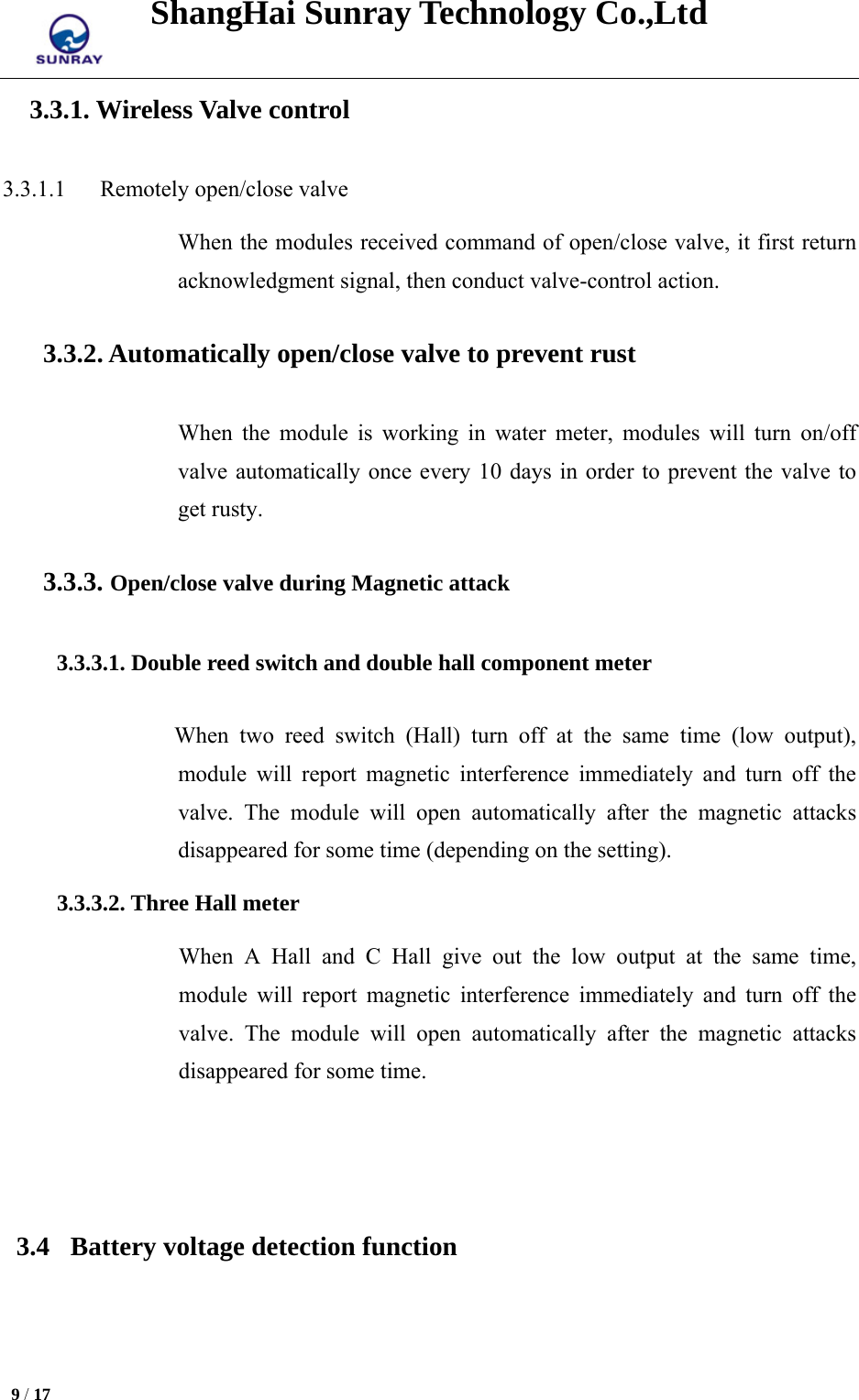 ShangHai Sunray Technology Co.,Ltd  9 / 17   3.3.1. Wireless Valve control 3.3.1.1   Remotely open/close valve When the modules received command of open/close valve, it first return acknowledgment signal, then conduct valve-control action. 3.3.2. Automatically open/close valve to prevent rust When the module is working in water meter, modules will turn on/off valve automatically once every 10 days in order to prevent the valve to get rusty. 3.3.3. Open/close valve during Magnetic attack 3.3.3.1. Double reed switch and double hall component meter When two reed switch (Hall) turn off at the same time (low output), module will report magnetic interference immediately and turn off the valve. The module will open automatically after the magnetic attacks disappeared for some time (depending on the setting). 3.3.3.2. Three Hall meter When A Hall and C Hall give out the low output at the same time, module will report magnetic interference immediately and turn off the valve. The module will open automatically after the magnetic attacks disappeared for some time.   3.4 Battery voltage detection function 