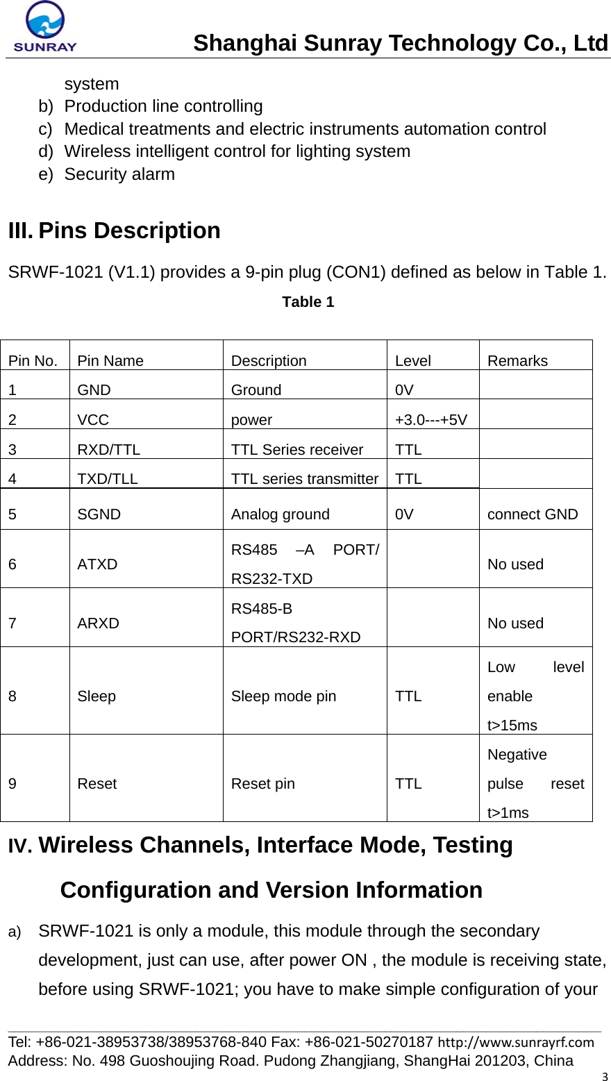 Shanghai Sunray Technology Co., Ltd__________________________________________________________________________________ Tel: +86-021-38953738/38953768-840 Fax: +86-021-50270187 http://www.sunrayrf.com Address: No. 498 Guoshoujing Road. Pudong Zhangjiang, ShangHai 201203, China 3system b) Production line controlling c)  Medical treatments and electric instruments automation control d)  Wireless intelligent control for lighting system e) Security alarm  III. Pins Description SRWF-1021 (V1.1) provides a 9-pin plug (CON1) defined as below in Table 1. Table 1  Pin No.  Pin Name  Description  Level  Remarks 1 GND  Ground  0V   2 VCC  power  +3.0---+5V  3  RXD/TTL  TTL Series receiver  TTL   4  TXD/TLL  TTL series transmitter TTL   5  SGND  Analog ground    0V  connect GND 6 ATXD  RS485 –A PORT/ RS232-TXD   No used 7 ARXD  RS485-B PORT/RS232-RXD   No used 8 Sleep  Sleep mode pin TTL Low level enable t&gt;15ms 9 Reset  Reset pin  TTL Negative pulse reset t&gt;1ms IV. Wireless Channels, Interface Mode, Testing Configuration and Version Information a)  SRWF-1021 is only a module, this module through the secondary development, just can use, after power ON , the module is receiving state, before using SRWF-1021; you have to make simple configuration of your 