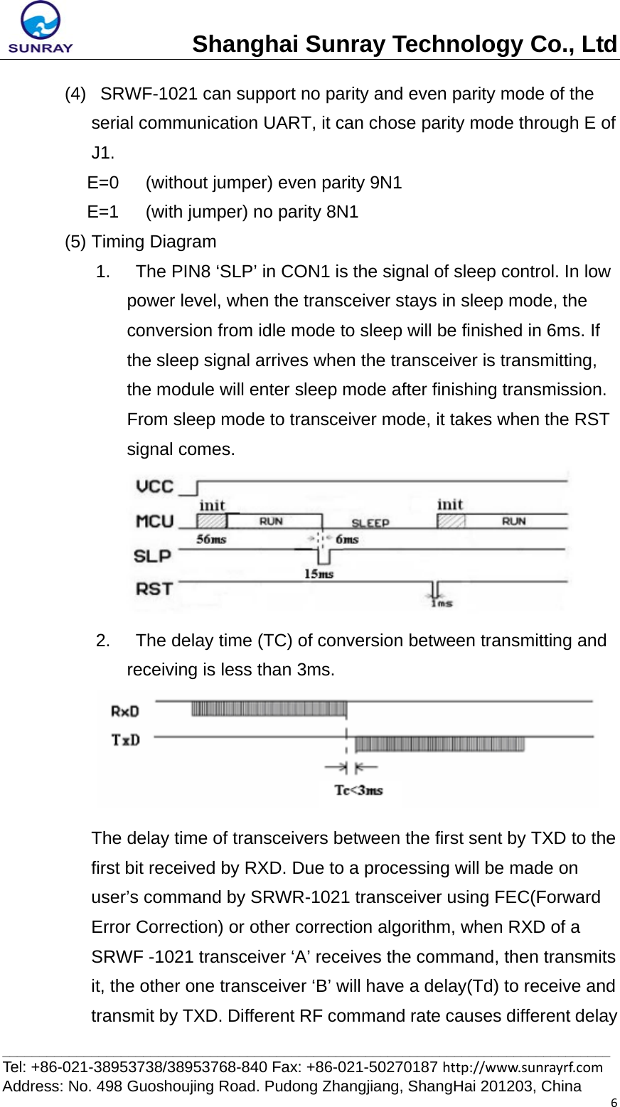 Shanghai Sunray Technology Co., Ltd__________________________________________________________________________________ Tel: +86-021-38953738/38953768-840 Fax: +86-021-50270187 http://www.sunrayrf.com Address: No. 498 Guoshoujing Road. Pudong Zhangjiang, ShangHai 201203, China 6(4)   SRWF-1021 can support no parity and even parity mode of the serial communication UART, it can chose parity mode through E of J1. E=0      (without jumper) even parity 9N1 E=1      (with jumper) no parity 8N1 (5) Timing Diagram 1.    The PIN8 ‘SLP’ in CON1 is the signal of sleep control. In low power level, when the transceiver stays in sleep mode, the conversion from idle mode to sleep will be finished in 6ms. If the sleep signal arrives when the transceiver is transmitting, the module will enter sleep mode after finishing transmission. From sleep mode to transceiver mode, it takes when the RST signal comes.  2.    The delay time (TC) of conversion between transmitting and receiving is less than 3ms.  The delay time of transceivers between the first sent by TXD to the first bit received by RXD. Due to a processing will be made on user’s command by SRWR-1021 transceiver using FEC(Forward Error Correction) or other correction algorithm, when RXD of a SRWF -1021 transceiver ‘A’ receives the command, then transmits it, the other one transceiver ‘B’ will have a delay(Td) to receive and transmit by TXD. Different RF command rate causes different delay 