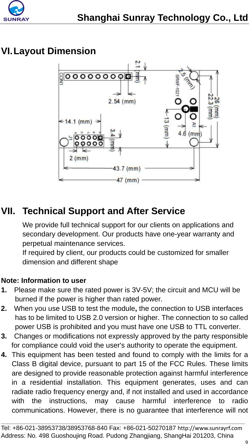 Shanghai Sunray Technology Co., Ltd__________________________________________________________________________________ Tel: +86-021-38953738/38953768-840 Fax: +86-021-50270187 http://www.sunrayrf.com Address: No. 498 Guoshoujing Road. Pudong Zhangjiang, ShangHai 201203, China 9 VI. Layout  Dimension   VII.  Technical Support and After Service We provide full technical support for our clients on applications and secondary development. Our products have one-year warranty and perpetual maintenance services. If required by client, our products could be customized for smaller dimension and different shape  Note: Information to user 1.  Please make sure the rated power is 3V-5V; the circuit and MCU will be burned if the power is higher than rated power. 2.  When you use USB to test the module, the connection to USB interfaces has to be limited to USB 2.0 version or higher. The connection to so called power USB is prohibited and you must have one USB to TTL converter. 3.  Changes or modifications not expressly approved by the party responsible for compliance could void the user&apos;s authority to operate the equipment. 4.  This equipment has been tested and found to comply with the limits for a Class B digital device, pursuant to part 15 of the FCC Rules. These limits are designed to provide reasonable protection against harmful interference in a residential installation. This equipment generates, uses and can radiate radio frequency energy and, if not installed and used in accordance with the instructions, may cause harmful interference to radio communications. However, there is no guarantee that interference will not 
