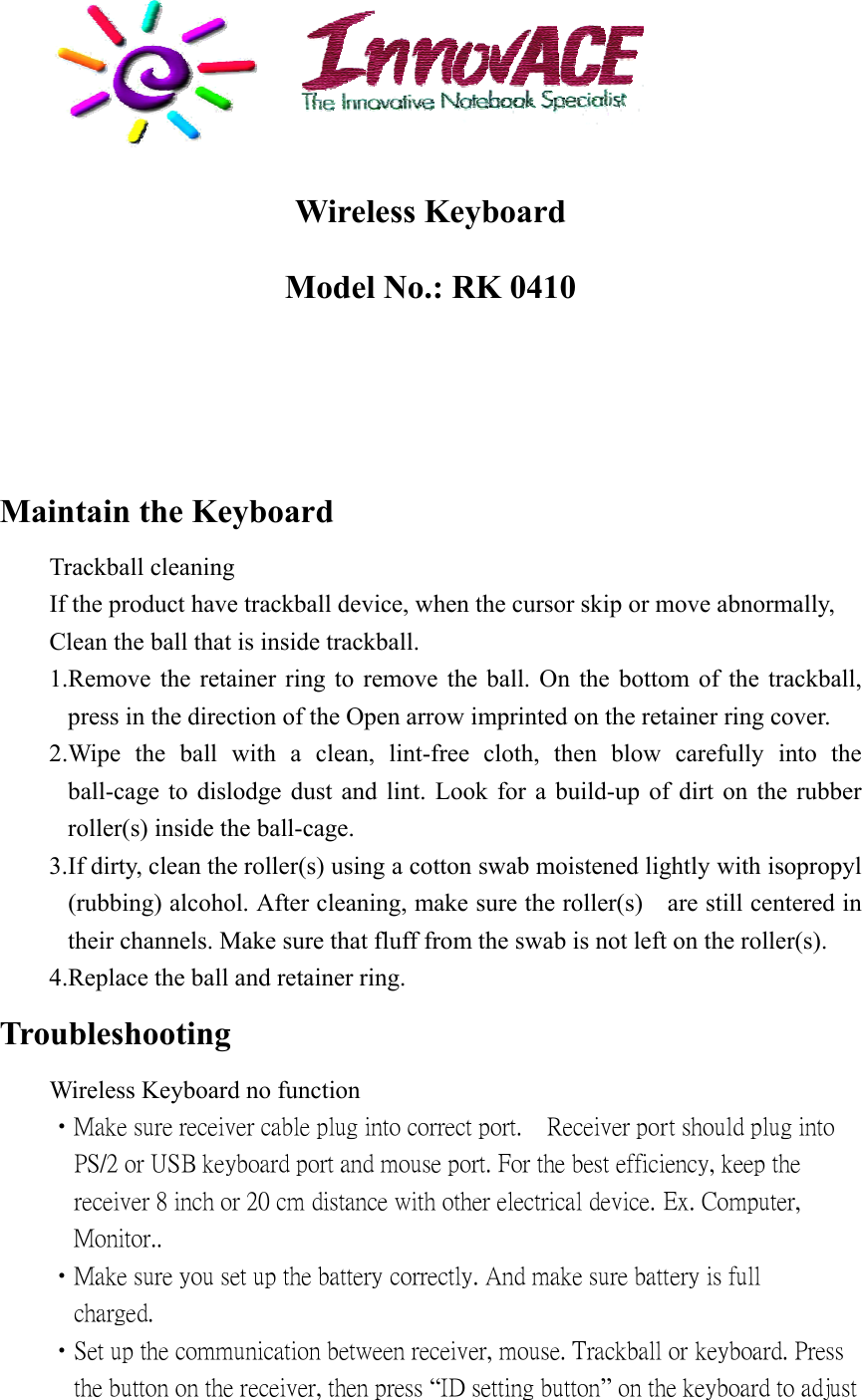    Wireless Keyboard Model No.: RK 0410     Maintain the Keyboard  Trackball cleaning   If the product have trackball device, when the cursor skip or move abnormally,     Clean the ball that is inside trackball. 1.Remove the retainer ring to remove the ball. On the bottom of the trackball, press in the direction of the Open arrow imprinted on the retainer ring cover. 2.Wipe the ball with a clean, lint-free cloth, then blow carefully into the ball-cage to dislodge dust and lint. Look for a build-up of dirt on the rubber roller(s) inside the ball-cage. 3.If dirty, clean the roller (s) using a cotton swab moistened lightly with isopropyl (rubbing) alcohol. After cleaning, make sure the roller(s)    are still centered in their channels. Make sure that fluff from the swab is not left on the roller(s). 4.Replace the ball and retainer ring. Troubleshooting     Wireless Keyboard no function  •Make sure receiver cable plug into correct port.    Receiver port should plug into           PS/2 or USB keyboard port and mouse port. For the best efficiency, keep the         receiver 8 inch or 20 cm distance with other electrical device. Ex. Computer,         Monitor..  •Make sure you set up the battery correctly. And make sure battery is full         charged.  •Set up the communication between receiver, mouse. Trackball or keyboard. Press         the button on the receiver, then press “ID setting button” on the keyboard to adjust   