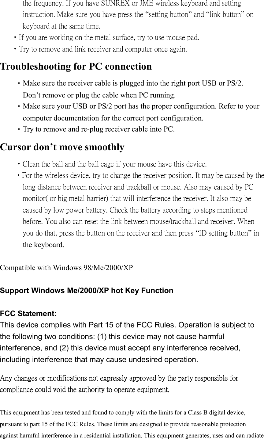       the frequency. If you have SUNREX or JME wireless keyboard and setting         instruction. Make sure you have press the “setting button” and “link button” on         keyboard at the same time.           •If you are working on the metal surface, try to use mouse pad.    •Try to remove and link receiver and computer once again. Troubleshooting for PC connection  •Make sure the receiver cable is plugged into the right port USB or PS/2.                 Don’t remove or plug the cable when PC running.  •Make sure your USB or PS/2 port has the proper configuration. Refer to your         computer documentation for the correct port configuration.  •Try to remove and re-plug receiver cable into PC. Cursor don’t move smoothly  •Clean the ball and the ball cage if your mouse have this device.   •For the wireless device, try to change the receiver position. It may be caused by the         long distance between receiver and trackball or mouse. Also may caused by PC         monitor( or big metal barrier) that will interference the receiver. It also may be               caused by low power battery. Check the battery according to steps mentioned         before. You also can reset the link between mouse/trackball and receiver. When         you do that, press the button on the receiver and then press “ID setting button” in                  the keyboard.  Compatible with Windows 98/Me/2000/XP  Support Windows Me/2000/XP hot Key Function  FCC Statement: This device complies with Part 15 of the FCC Rules. Operation is subject to the following two conditions: (1) this device may not cause harmful interference, and (2) this device must accept any interference received, including interference that may cause undesired operation. Any changes or modifications not expressly approved by the party responsible for compliance could void the authority to operate equipment.  This equipment has been tested and found to comply with the limits for a Class B digital device, pursuant to part 15 of the FCC Rules. These limits are designed to provide reasonable protection against harmful interference in a residential installation. This equipment generates, uses and can radiate 