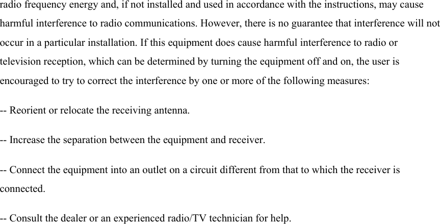 radio frequency energy and, if not installed and used in accordance with the instructions, may cause harmful interference to radio communications. However, there is no guarantee that interference will not occur in a particular installation. If this equipment does cause harmful interference to radio or television reception, which can be determined by turning the equipment off and on, the user is encouraged to try to correct the interference by one or more of the following measures:   -- Reorient or relocate the receiving antenna.   -- Increase the separation between the equipment and receiver.   -- Connect the equipment into an outlet on a circuit different from that to which the receiver is connected.  -- Consult the dealer or an experienced radio/TV technician for help.  