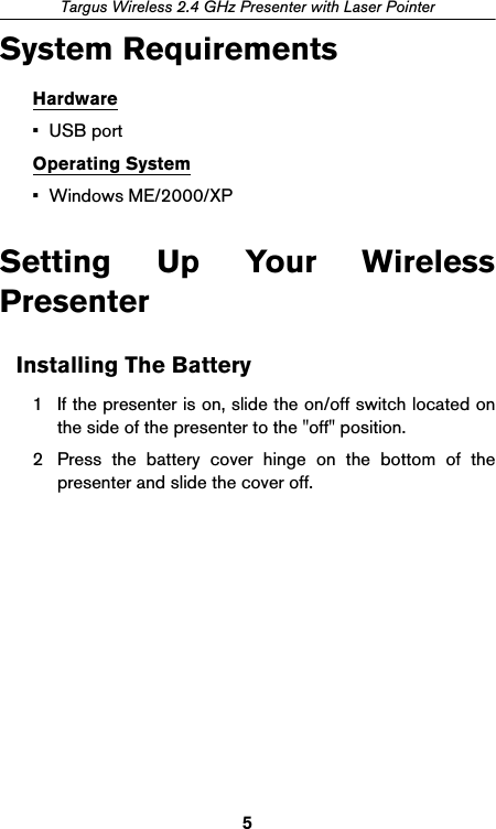 5Targus Wireless 2.4 GHz Presenter with Laser PointerSystem RequirementsHardware•USB portOperating System• Windows ME/2000/XPSetting Up Your WirelessPresenterInstalling The Battery1 If the presenter is on, slide the on/off switch located onthe side of the presenter to the &quot;off&quot; position.2 Press the battery cover hinge on the bottom of thepresenter and slide the cover off.