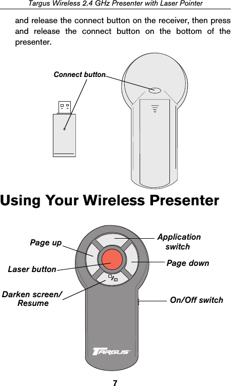 7Targus Wireless 2.4 GHz Presenter with Laser Pointerand release the connect button on the receiver, then pressand release the connect button on the bottom of thepresenter. Using Your Wireless PresenterConnect buttonPage up ApplicationPage downDarken screen/ On/Off switchResumeswitchLaser button
