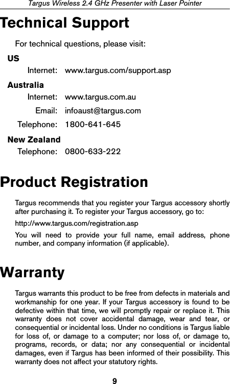 9Targus Wireless 2.4 GHz Presenter with Laser PointerTechnical SupportFor technical questions, please visit:USInternet: www.targus.com/support.aspAustraliaInternet: www.targus.com.auEmail: infoaust@targus.comTelephone: 1800-641-645New ZealandTelephone: 0800-633-222Product RegistrationTargus recommends that you register your Targus accessory shortlyafter purchasing it. To register your Targus accessory, go to:http://www.targus.com/registration.aspYou will need to provide your full name, email address, phonenumber, and company information (if applicable).WarrantyTargus warrants this product to be free from defects in materials andworkmanship for one year. If your Targus accessory is found to bedefective within that time, we will promptly repair or replace it. Thiswarranty does not cover accidental damage, wear and tear, orconsequential or incidental loss. Under no conditions is Targus liablefor loss of, or damage to a computer; nor loss of, or damage to,programs, records, or data; nor any consequential or incidentaldamages, even if Targus has been informed of their possibility. Thiswarranty does not affect your statutory rights.