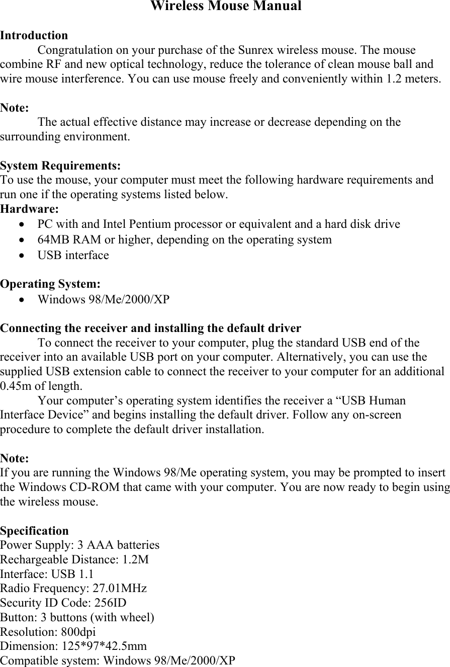 Wireless Mouse Manual  Introduction Congratulation on your purchase of the Sunrex wireless mouse. The mouse combine RF and new optical technology, reduce the tolerance of clean mouse ball and wire mouse interference. You can use mouse freely and conveniently within 1.2 meters.  Note: The actual effective distance may increase or decrease depending on the surrounding environment.  System Requirements: To use the mouse, your computer must meet the following hardware requirements and run one if the operating systems listed below. Hardware: •  PC with and Intel Pentium processor or equivalent and a hard disk drive •  64MB RAM or higher, depending on the operating system •  USB interface  Operating System: •  Windows 98/Me/2000/XP  Connecting the receiver and installing the default driver To connect the receiver to your computer, plug the standard USB end of the receiver into an available USB port on your computer. Alternatively, you can use the supplied USB extension cable to connect the receiver to your computer for an additional 0.45m of length. Your computer’s operating system identifies the receiver a “USB Human Interface Device” and begins installing the default driver. Follow any on-screen procedure to complete the default driver installation.  Note: If you are running the Windows 98/Me operating system, you may be prompted to insert the Windows CD-ROM that came with your computer. You are now ready to begin using the wireless mouse.  Specification Power Supply: 3 AAA batteries Rechargeable Distance: 1.2M Interface: USB 1.1 Radio Frequency: 27.01MHz Security ID Code: 256ID Button: 3 buttons (with wheel) Resolution: 800dpi Dimension: 125*97*42.5mm Compatible system: Windows 98/Me/2000/XP 