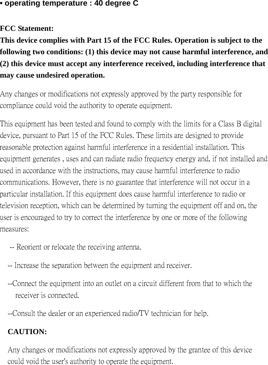 • operating temperature : 40 degree C  FCC Statement: This device complies with Part 15 of the FCC Rules. Operation is subject to the following two conditions: (1) this device may not cause harmful interference, and (2) this device must accept any interference received, including interference that may cause undesired operation. Any changes or modifications not expressly approved by the party responsible for compliance could void the authority to operate equipment.   This equipment has been tested and found to comply with the limits for a Class B digital device, pursuant to Part 15 of the FCC Rules. These limits are designed to provide reasonable protection against harmful interference in a residential installation. This equipment generates , uses and can radiate radio frequency energy and, if not installed and used in accordance with the instructions, may cause harmful interference to radio communications. However, there is no guarantee that interference will not occur in a particular installation. If this equipment does cause harmful interference to radio or television reception, which can be determined by turning the equipment off and on, the user is encouraged to try to correct the interference by one or more of the following measures:  -- Reorient or relocate the receiving antenna.   -- Increase the separation between the equipment and receiver.   --Connect the equipment into an outlet on a circuit different from that to which the receiver is connected.   --Consult the dealer or an experienced radio/TV technician for help.   CAUTION:  Any changes or modifications not expressly approved by the grantee of this device could void the user&apos;s authority to operate the equipment.    