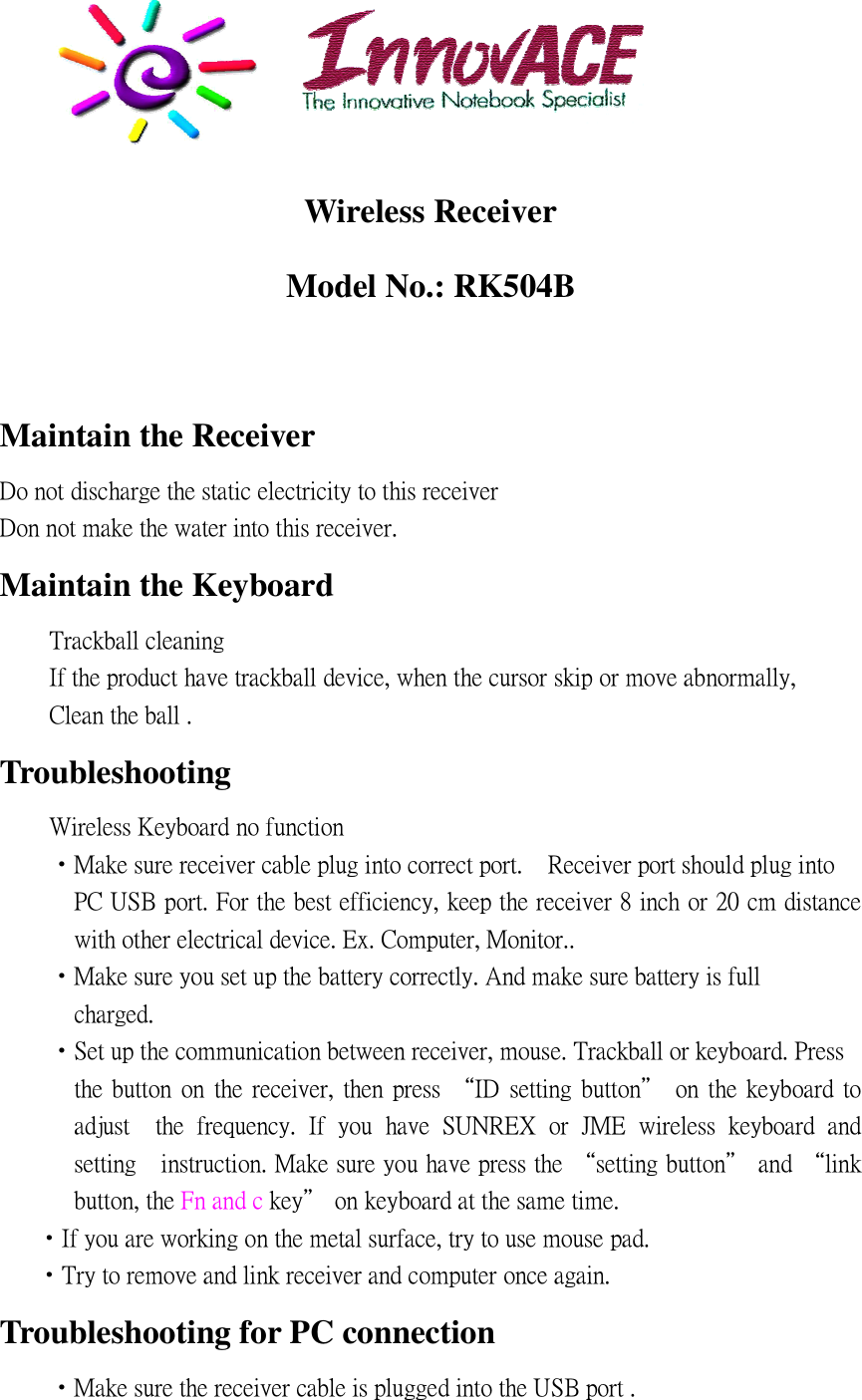 Wireless Receiver Model No.: RK504B    Maintain the Receiver                                                                                    Maintain the Keyboard                                                                                                     Troubleshooting                              !                                           &quot;                                  #  $ % &amp;      &apos;                                    (       ) *                                     + ,           !          !                                    -                                         %                                                               #                                                .                  /                     0             1                    % $ 2 &quot; + 3     4 ! +                                            !                       .              /    .               &apos;         /                                                                                                                                      Troubleshooting for PC connection !                                        $ % &amp;        