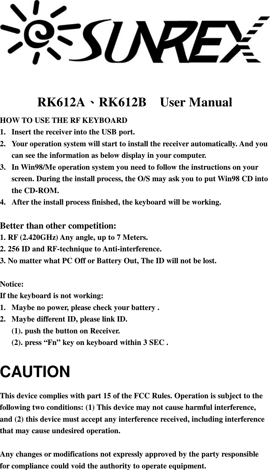        RK612ARK612B    User Manual HOW TO USE THE RF KEYBOARD 1.  Insert the receiver into the USB port. 2.  Your operation system will start to install the receiver automatically. And you can see the information as below display in your computer. 3.  In Win98/Me operation system you need to follow the instructions on your screen. During the install process, the O/S may ask you to put Win98 CD into the CD-ROM. 4.  After the install process finished, the keyboard will be working.  Better than other competition: 1. RF (2.420GHz) Any angle, up to 7 Meters. 2. 256 ID and RF-technique to Anti-interference. 3. No matter what PC Off or Battery Out, The ID will not be lost.  Notice: If the keyboard is not working: 1.  Maybe no power, please check your battery . 2.  Maybe different ID, please link ID. (1). push the button on Receiver. (2). press “Fn” key on keyboard within 3 SEC . CAUTION This device complies with part 15 of the FCC Rules. Operation is subject to the following two conditions: (1) This device may not cause harmful interference, and (2) this device must accept any interference received, including interference that may cause undesired operation.  Any changes or modifications not expressly approved by the party responsible for compliance could void the authority to operate equipment. 