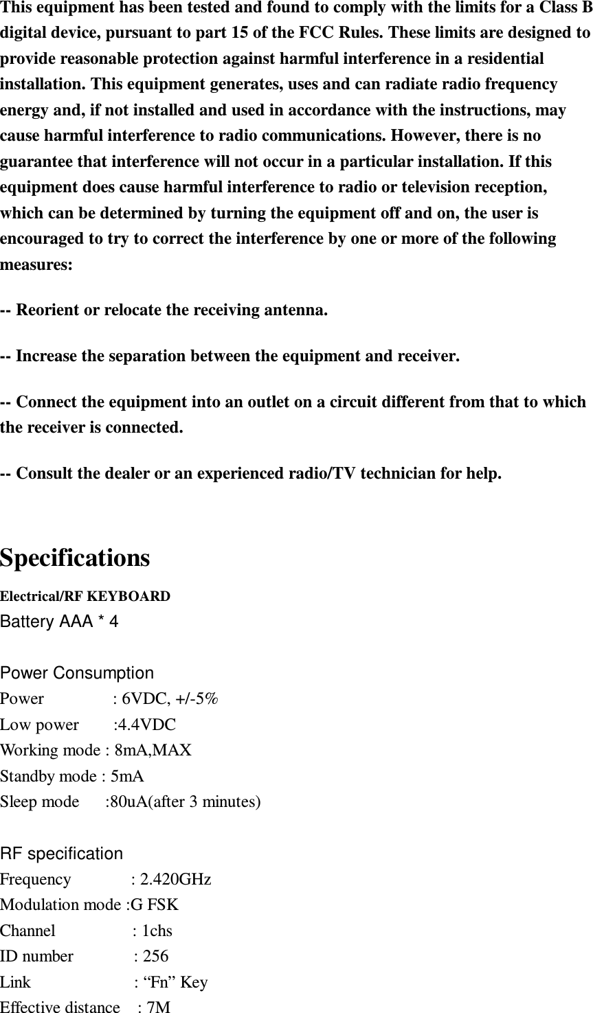  This equipment has been tested and found to comply with the limits for a Class B digital device, pursuant to part 15 of the FCC Rules. These limits are designed to provide reasonable protection against harmful interference in a residential installation. This equipment generates, uses and can radiate radio frequency energy and, if not installed and used in accordance with the instructions, may cause harmful interference to radio communications. However, there is no guarantee that interference will not occur in a particular installation. If this equipment does cause harmful interference to radio or television reception, which can be determined by turning the equipment off and on, the user is encouraged to try to correct the interference by one or more of the following measures:   -- Reorient or relocate the receiving antenna.   -- Increase the separation between the equipment and receiver.   -- Connect the equipment into an outlet on a circuit different from that to which the receiver is connected.   -- Consult the dealer or an experienced radio/TV technician for help. Specifications Electrical/RF KEYBOARD Battery AAA * 4  Power Consumption Power                : 6VDC, +/-5% Low power        :4.4VDC Working mode : 8mA,MAX Standby mode : 5mA Sleep mode      :80uA(after 3 minutes)  RF specification Frequency              : 2.420GHz Modulation mode :G FSK Channel                  : 1chs ID number              : 256 Link                        : “Fn” Key Effective distance    : 7M  