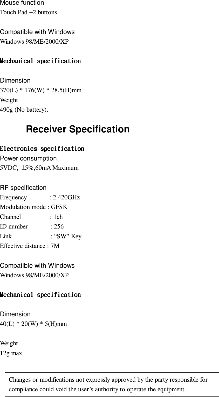 Mouse function Touch Pad +2 buttons  Compatible with Windows Windows 98/ME/2000/XP   Dimension 370(L) * 176(W) * 28.5(H)mm Weight 490g (No battery). Receiver Specification Power consumption 5VDC,  5%,60mA Maximum  RF specification Frequency              : 2.420GHz Modulation mode : GFSK Channel                  : 1ch ID number              : 256 Link                        : “SW” Key Effective distance : 7M  Compatible with Windows Windows 98/ME/2000/XP   Dimension 40(L) * 20(W) * 5(H)mm  Weight 12g max.  Changes or modifications not expressly approved by the party responsible for compliance could void the user’s authority to operate the equipment. 