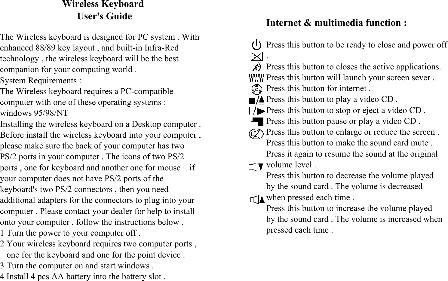                          Wireless Keyboard                               User&apos;s GuideThe Wireless keyboard is designed for PC system . Withenhanced 88/89 key layout , and built-in Infra-Redtechnology , the wireless keyboard will be the bestcompanion for your computing world .System Requirements :The Wireless keyboard requires a PC-compatiblecomputer with one of these operating systems :windows 95/98/NTInstalling the wireless keyboard on a Desktop computer .Before install the wireless keyboard into your computer ,please make sure the back of your computer has twoPS/2 ports in your computer . The icons of two PS/2ports , one for keyboard and another one for mouse  . ifyour computer does not have PS/2 ports of thekeyboard&apos;s two PS/2 connectors , then you needadditional adapters for the connectors to plug into yourcomputer . Please contact your dealer for help to installonto your computer , follow the instructions below .1 Turn the power to your computer off .2 Your wireless keyboard requires two computer ports ,   one for the keyboard and one for the point device .3 Turn the computer on and start windows .4 Install 4 pcs AA battery into the battery slot .Internet &amp; multimedia function :Press this button to be ready to close and power off.Press this button to closes the active applications.Press this button will launch your screen sever .Press this button for internet .Press this button to play a video CD .Press this button to stop or eject a video CD .Press this button pause or play a video CD .Press this button to enlarge or reduce the screen .Press this button to make the sound card mute .Press it again to resume the sound at the originalvolume level .Press this button to decrease the volume playedby the sound card . The volume is decreasedwhen pressed each time .Press this button to increase the volume playedby the sound card . The volume is increased whenpressed each time .