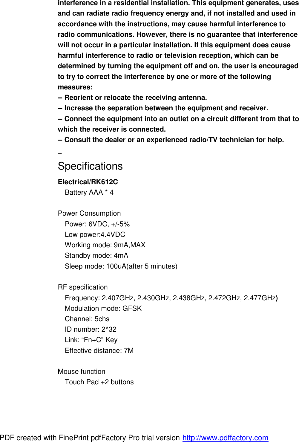 interference in a residential installation. This equipment generates, uses and can radiate radio frequency energy and, if not installed and used in accordance with the instructions, may cause harmful interference to radio communications. However, there is no guarantee that interference will not occur in a particular installation. If this equipment does cause harmful interference to radio or television reception, which can be determined by turning the equipment off and on, the user is encouraged to try to correct the interference by one or more of the following measures: -- Reorient or relocate the receiving antenna. -- Increase the separation between the equipment and receiver. -- Connect the equipment into an outlet on a circuit different from that to which the receiver is connected. -- Consult the dealer or an experienced radio/TV technician for help. _ Specifications Electrical/RK612C   Battery AAA * 4  Power Consumption   Power: 6VDC, +/-5%   Low power:4.4VDC   Working mode: 9mA,MAX   Standby mode: 4mA   Sleep mode: 100uA(after 5 minutes)  RF specification   Frequency: 2.407GHz, 2.430GHz, 2.438GHz, 2.472GHz, 2.477GHz)   Modulation mode: GFSK   Channel: 5chs   ID number: 2^32   Link: “Fn+C” Key   Effective distance: 7M  Mouse function   Touch Pad +2 buttons  PDF created with FinePrint pdfFactory Pro trial version http://www.pdffactory.com