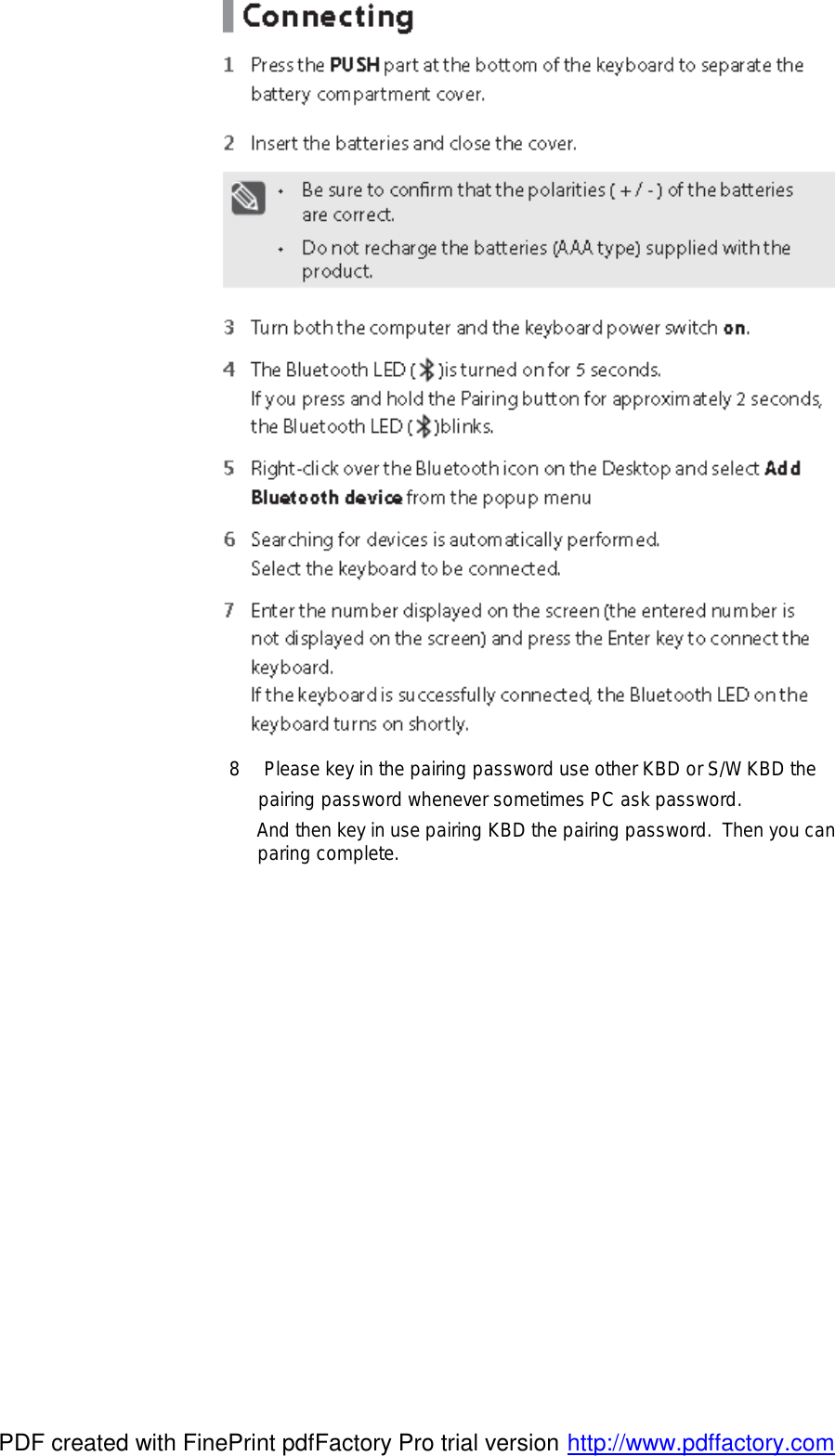  8 Please key in the pairing password use other KBD or S/W KBD the  pairing password whenever sometimes PC ask password.                And then key in use pairing KBD the pairing password. Then you can  paring complete.               PDF created with FinePrint pdfFactory Pro trial version http://www.pdffactory.com