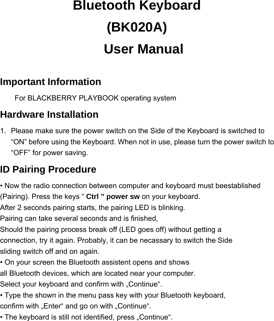 Bluetooth Keyboard (BK020A)   User Manual  Important Information For BLACKBERRY PLAYBOOK operating system   Hardware Installation 1.  Please make sure the power switch on the Side of the Keyboard is switched to “ON” before using the Keyboard. When not in use, please turn the power switch to “OFF” for power saving. ID Pairing Procedure • Now the radio connection between computer and keyboard must beestablished (Pairing). Press the keys “ Ctrl ” power sw on your keyboard. After 2 seconds pairing starts, the pairing LED is blinking. Pairing can take several seconds and is finished, Should the pairing process break off (LED goes off) without getting a connection, try it again. Probably, it can be necassary to switch the Side sliding switch off and on again. • On your screen the Bluetooth assistent opens and shows all Bluetooth devices, which are located near your computer. Select your keyboard and confirm with „Continue“. • Type the shown in the menu pass key with your Bluetooth keyboard,   confirm with „Enter“ and go on with „Continue“. • The keyboard is still not identified, press „Continue“.     